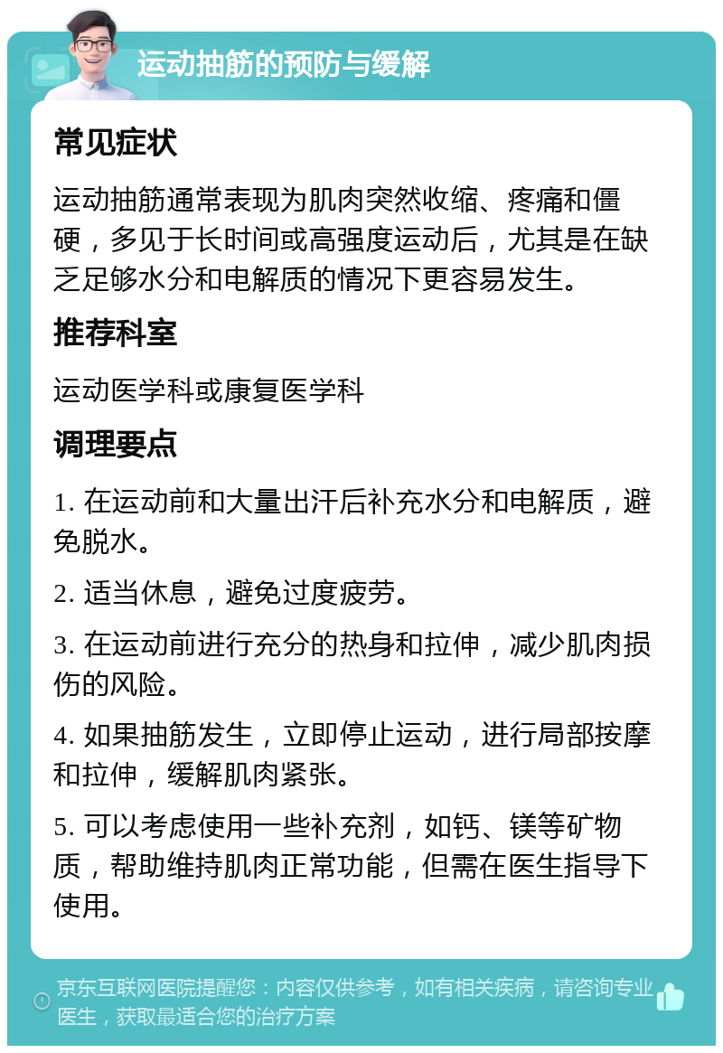 运动抽筋的预防与缓解 常见症状 运动抽筋通常表现为肌肉突然收缩、疼痛和僵硬，多见于长时间或高强度运动后，尤其是在缺乏足够水分和电解质的情况下更容易发生。 推荐科室 运动医学科或康复医学科 调理要点 1. 在运动前和大量出汗后补充水分和电解质，避免脱水。 2. 适当休息，避免过度疲劳。 3. 在运动前进行充分的热身和拉伸，减少肌肉损伤的风险。 4. 如果抽筋发生，立即停止运动，进行局部按摩和拉伸，缓解肌肉紧张。 5. 可以考虑使用一些补充剂，如钙、镁等矿物质，帮助维持肌肉正常功能，但需在医生指导下使用。