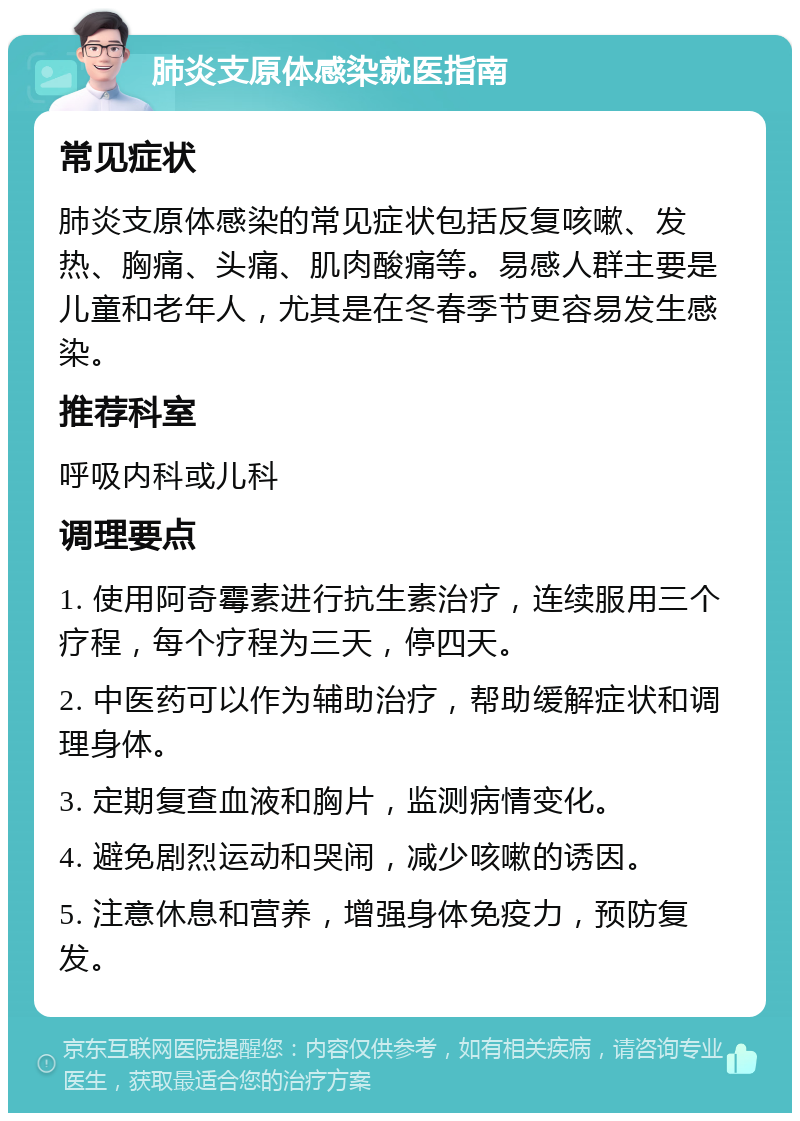 肺炎支原体感染就医指南 常见症状 肺炎支原体感染的常见症状包括反复咳嗽、发热、胸痛、头痛、肌肉酸痛等。易感人群主要是儿童和老年人，尤其是在冬春季节更容易发生感染。 推荐科室 呼吸内科或儿科 调理要点 1. 使用阿奇霉素进行抗生素治疗，连续服用三个疗程，每个疗程为三天，停四天。 2. 中医药可以作为辅助治疗，帮助缓解症状和调理身体。 3. 定期复查血液和胸片，监测病情变化。 4. 避免剧烈运动和哭闹，减少咳嗽的诱因。 5. 注意休息和营养，增强身体免疫力，预防复发。