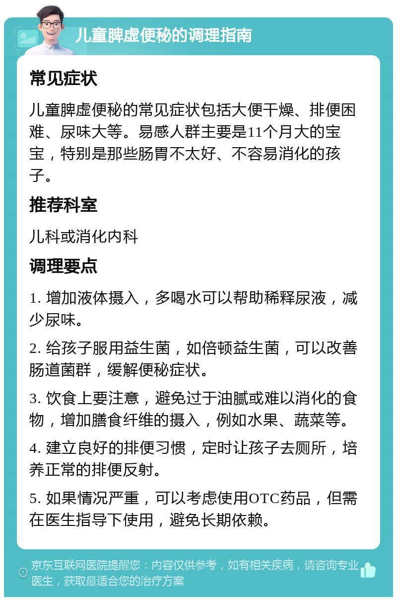 儿童脾虚便秘的调理指南 常见症状 儿童脾虚便秘的常见症状包括大便干燥、排便困难、尿味大等。易感人群主要是11个月大的宝宝，特别是那些肠胃不太好、不容易消化的孩子。 推荐科室 儿科或消化内科 调理要点 1. 增加液体摄入，多喝水可以帮助稀释尿液，减少尿味。 2. 给孩子服用益生菌，如倍顿益生菌，可以改善肠道菌群，缓解便秘症状。 3. 饮食上要注意，避免过于油腻或难以消化的食物，增加膳食纤维的摄入，例如水果、蔬菜等。 4. 建立良好的排便习惯，定时让孩子去厕所，培养正常的排便反射。 5. 如果情况严重，可以考虑使用OTC药品，但需在医生指导下使用，避免长期依赖。