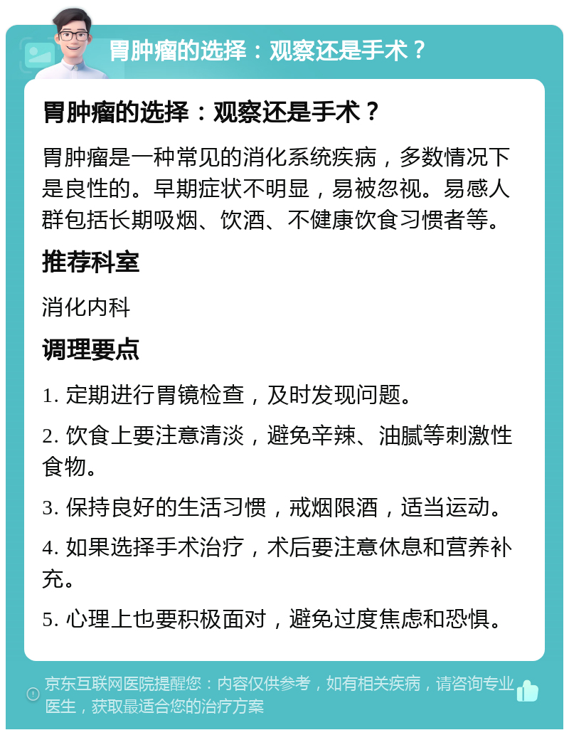 胃肿瘤的选择：观察还是手术？ 胃肿瘤的选择：观察还是手术？ 胃肿瘤是一种常见的消化系统疾病，多数情况下是良性的。早期症状不明显，易被忽视。易感人群包括长期吸烟、饮酒、不健康饮食习惯者等。 推荐科室 消化内科 调理要点 1. 定期进行胃镜检查，及时发现问题。 2. 饮食上要注意清淡，避免辛辣、油腻等刺激性食物。 3. 保持良好的生活习惯，戒烟限酒，适当运动。 4. 如果选择手术治疗，术后要注意休息和营养补充。 5. 心理上也要积极面对，避免过度焦虑和恐惧。