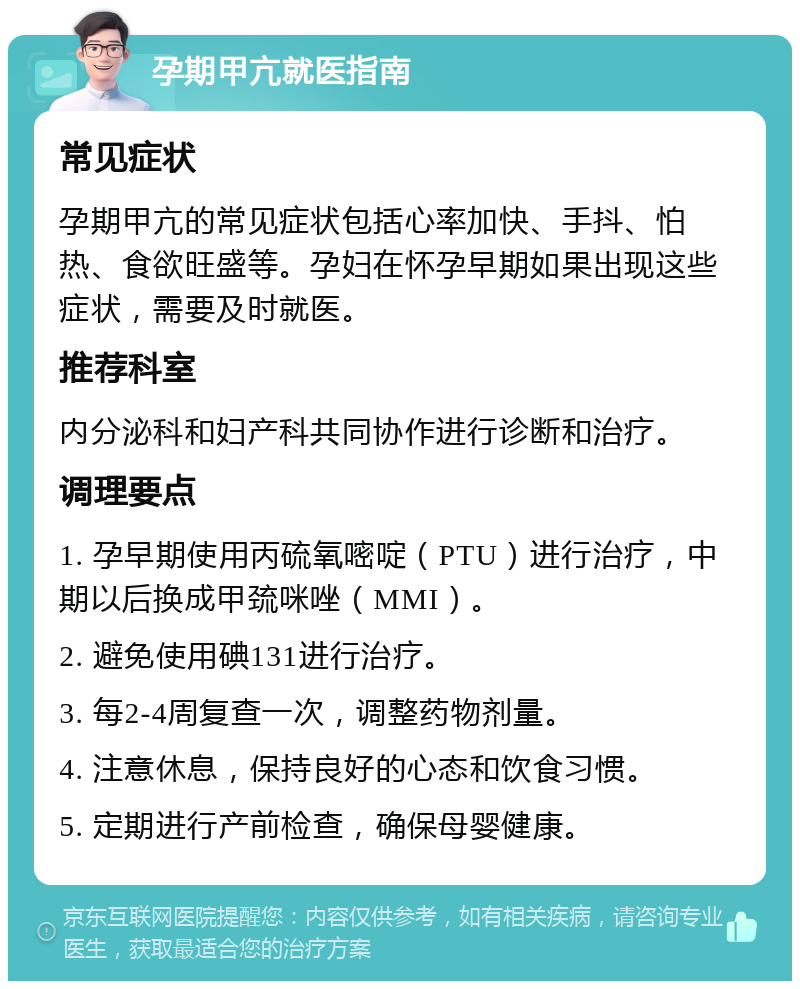 孕期甲亢就医指南 常见症状 孕期甲亢的常见症状包括心率加快、手抖、怕热、食欲旺盛等。孕妇在怀孕早期如果出现这些症状，需要及时就医。 推荐科室 内分泌科和妇产科共同协作进行诊断和治疗。 调理要点 1. 孕早期使用丙硫氧嘧啶（PTU）进行治疗，中期以后换成甲巯咪唑（MMI）。 2. 避免使用碘131进行治疗。 3. 每2-4周复查一次，调整药物剂量。 4. 注意休息，保持良好的心态和饮食习惯。 5. 定期进行产前检查，确保母婴健康。