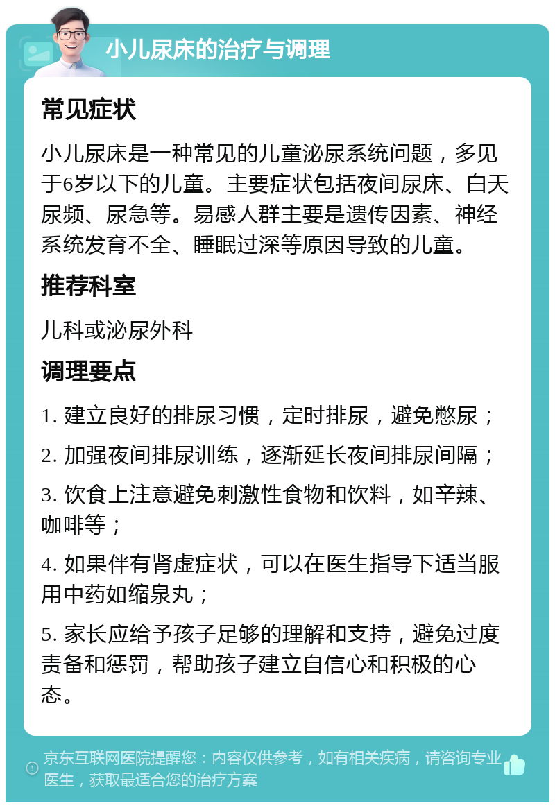 小儿尿床的治疗与调理 常见症状 小儿尿床是一种常见的儿童泌尿系统问题，多见于6岁以下的儿童。主要症状包括夜间尿床、白天尿频、尿急等。易感人群主要是遗传因素、神经系统发育不全、睡眠过深等原因导致的儿童。 推荐科室 儿科或泌尿外科 调理要点 1. 建立良好的排尿习惯，定时排尿，避免憋尿； 2. 加强夜间排尿训练，逐渐延长夜间排尿间隔； 3. 饮食上注意避免刺激性食物和饮料，如辛辣、咖啡等； 4. 如果伴有肾虚症状，可以在医生指导下适当服用中药如缩泉丸； 5. 家长应给予孩子足够的理解和支持，避免过度责备和惩罚，帮助孩子建立自信心和积极的心态。