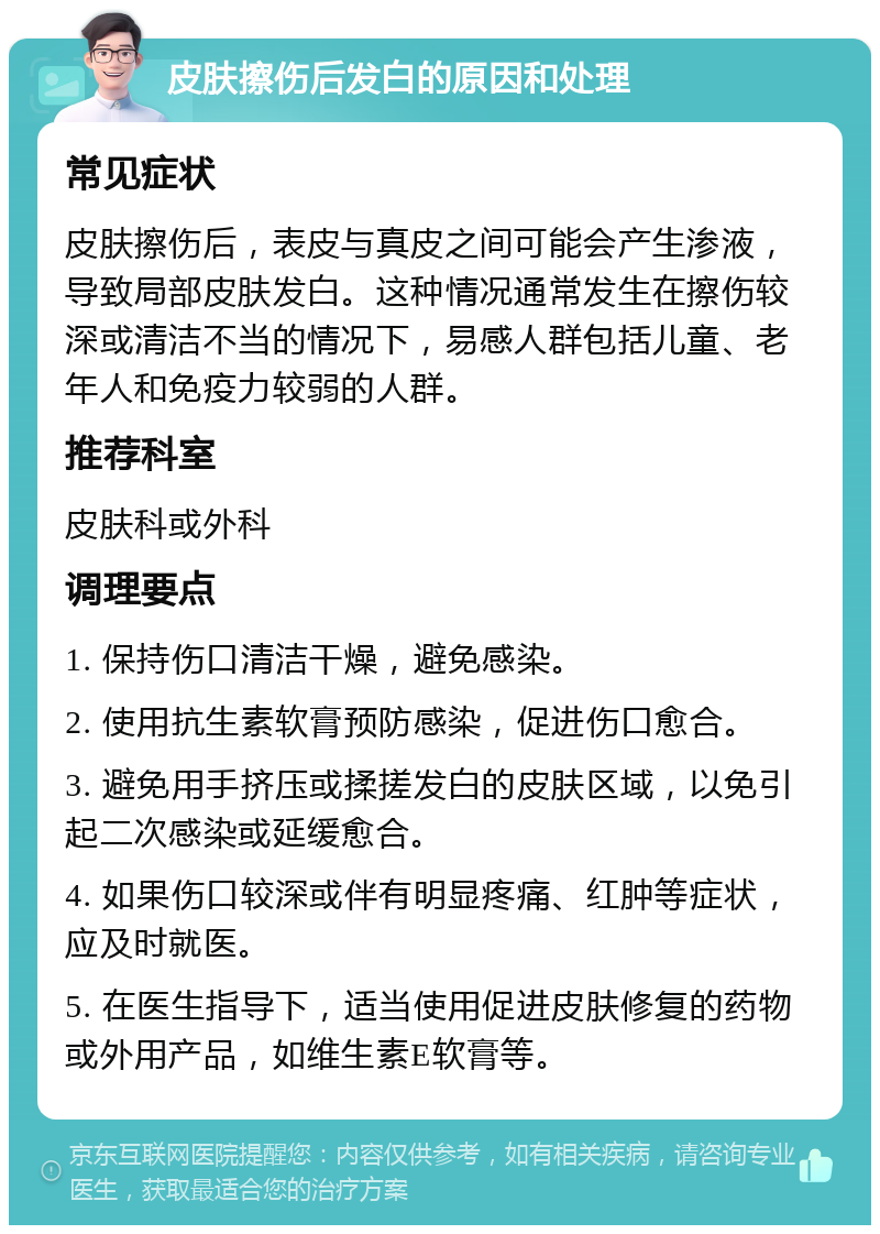 皮肤擦伤后发白的原因和处理 常见症状 皮肤擦伤后，表皮与真皮之间可能会产生渗液，导致局部皮肤发白。这种情况通常发生在擦伤较深或清洁不当的情况下，易感人群包括儿童、老年人和免疫力较弱的人群。 推荐科室 皮肤科或外科 调理要点 1. 保持伤口清洁干燥，避免感染。 2. 使用抗生素软膏预防感染，促进伤口愈合。 3. 避免用手挤压或揉搓发白的皮肤区域，以免引起二次感染或延缓愈合。 4. 如果伤口较深或伴有明显疼痛、红肿等症状，应及时就医。 5. 在医生指导下，适当使用促进皮肤修复的药物或外用产品，如维生素E软膏等。