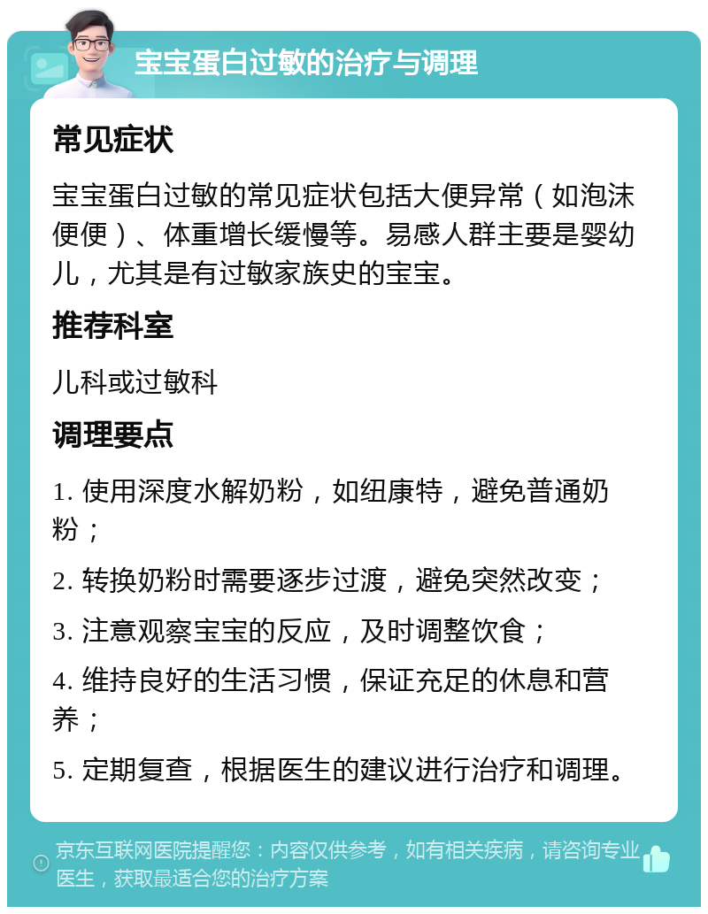 宝宝蛋白过敏的治疗与调理 常见症状 宝宝蛋白过敏的常见症状包括大便异常（如泡沫便便）、体重增长缓慢等。易感人群主要是婴幼儿，尤其是有过敏家族史的宝宝。 推荐科室 儿科或过敏科 调理要点 1. 使用深度水解奶粉，如纽康特，避免普通奶粉； 2. 转换奶粉时需要逐步过渡，避免突然改变； 3. 注意观察宝宝的反应，及时调整饮食； 4. 维持良好的生活习惯，保证充足的休息和营养； 5. 定期复查，根据医生的建议进行治疗和调理。