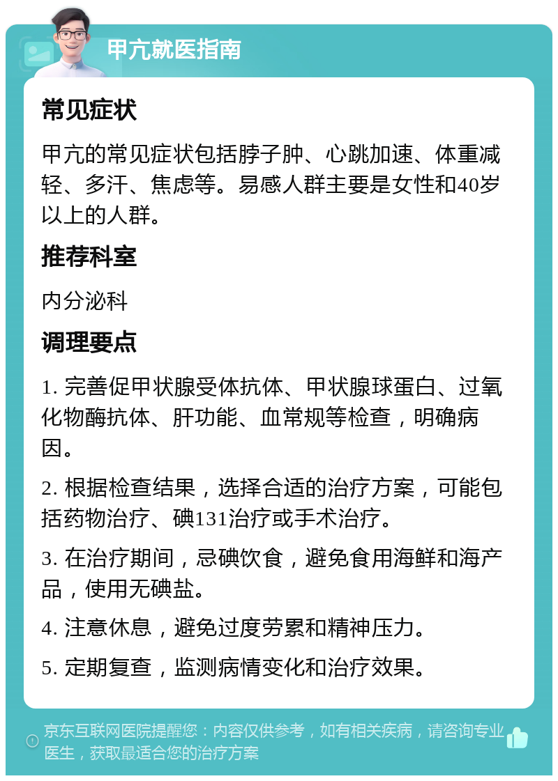 甲亢就医指南 常见症状 甲亢的常见症状包括脖子肿、心跳加速、体重减轻、多汗、焦虑等。易感人群主要是女性和40岁以上的人群。 推荐科室 内分泌科 调理要点 1. 完善促甲状腺受体抗体、甲状腺球蛋白、过氧化物酶抗体、肝功能、血常规等检查，明确病因。 2. 根据检查结果，选择合适的治疗方案，可能包括药物治疗、碘131治疗或手术治疗。 3. 在治疗期间，忌碘饮食，避免食用海鲜和海产品，使用无碘盐。 4. 注意休息，避免过度劳累和精神压力。 5. 定期复查，监测病情变化和治疗效果。