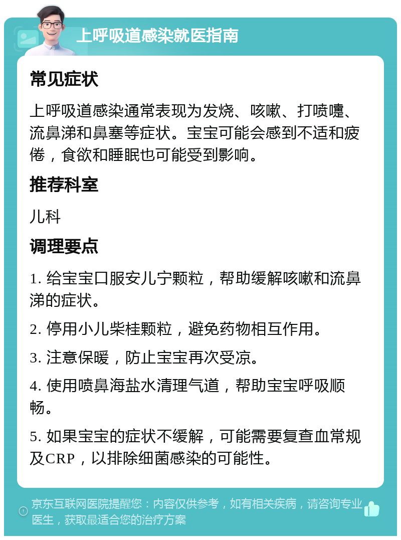 上呼吸道感染就医指南 常见症状 上呼吸道感染通常表现为发烧、咳嗽、打喷嚏、流鼻涕和鼻塞等症状。宝宝可能会感到不适和疲倦，食欲和睡眠也可能受到影响。 推荐科室 儿科 调理要点 1. 给宝宝口服安儿宁颗粒，帮助缓解咳嗽和流鼻涕的症状。 2. 停用小儿柴桂颗粒，避免药物相互作用。 3. 注意保暖，防止宝宝再次受凉。 4. 使用喷鼻海盐水清理气道，帮助宝宝呼吸顺畅。 5. 如果宝宝的症状不缓解，可能需要复查血常规及CRP，以排除细菌感染的可能性。