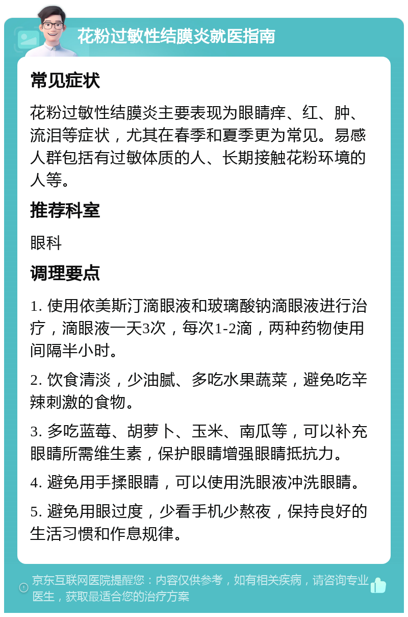 花粉过敏性结膜炎就医指南 常见症状 花粉过敏性结膜炎主要表现为眼睛痒、红、肿、流泪等症状，尤其在春季和夏季更为常见。易感人群包括有过敏体质的人、长期接触花粉环境的人等。 推荐科室 眼科 调理要点 1. 使用依美斯汀滴眼液和玻璃酸钠滴眼液进行治疗，滴眼液一天3次，每次1-2滴，两种药物使用间隔半小时。 2. 饮食清淡，少油腻、多吃水果蔬菜，避免吃辛辣刺激的食物。 3. 多吃蓝莓、胡萝卜、玉米、南瓜等，可以补充眼睛所需维生素，保护眼睛增强眼睛抵抗力。 4. 避免用手揉眼睛，可以使用洗眼液冲洗眼睛。 5. 避免用眼过度，少看手机少熬夜，保持良好的生活习惯和作息规律。