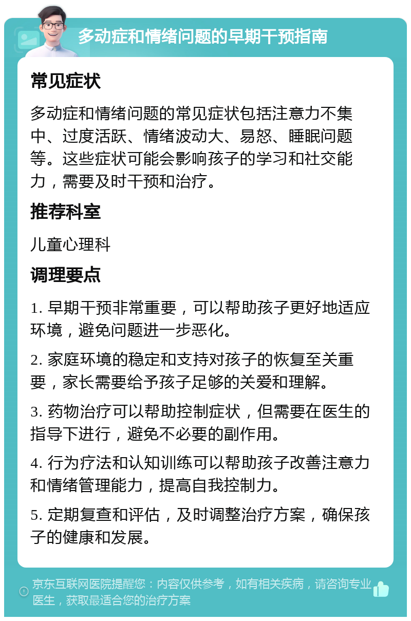 多动症和情绪问题的早期干预指南 常见症状 多动症和情绪问题的常见症状包括注意力不集中、过度活跃、情绪波动大、易怒、睡眠问题等。这些症状可能会影响孩子的学习和社交能力，需要及时干预和治疗。 推荐科室 儿童心理科 调理要点 1. 早期干预非常重要，可以帮助孩子更好地适应环境，避免问题进一步恶化。 2. 家庭环境的稳定和支持对孩子的恢复至关重要，家长需要给予孩子足够的关爱和理解。 3. 药物治疗可以帮助控制症状，但需要在医生的指导下进行，避免不必要的副作用。 4. 行为疗法和认知训练可以帮助孩子改善注意力和情绪管理能力，提高自我控制力。 5. 定期复查和评估，及时调整治疗方案，确保孩子的健康和发展。