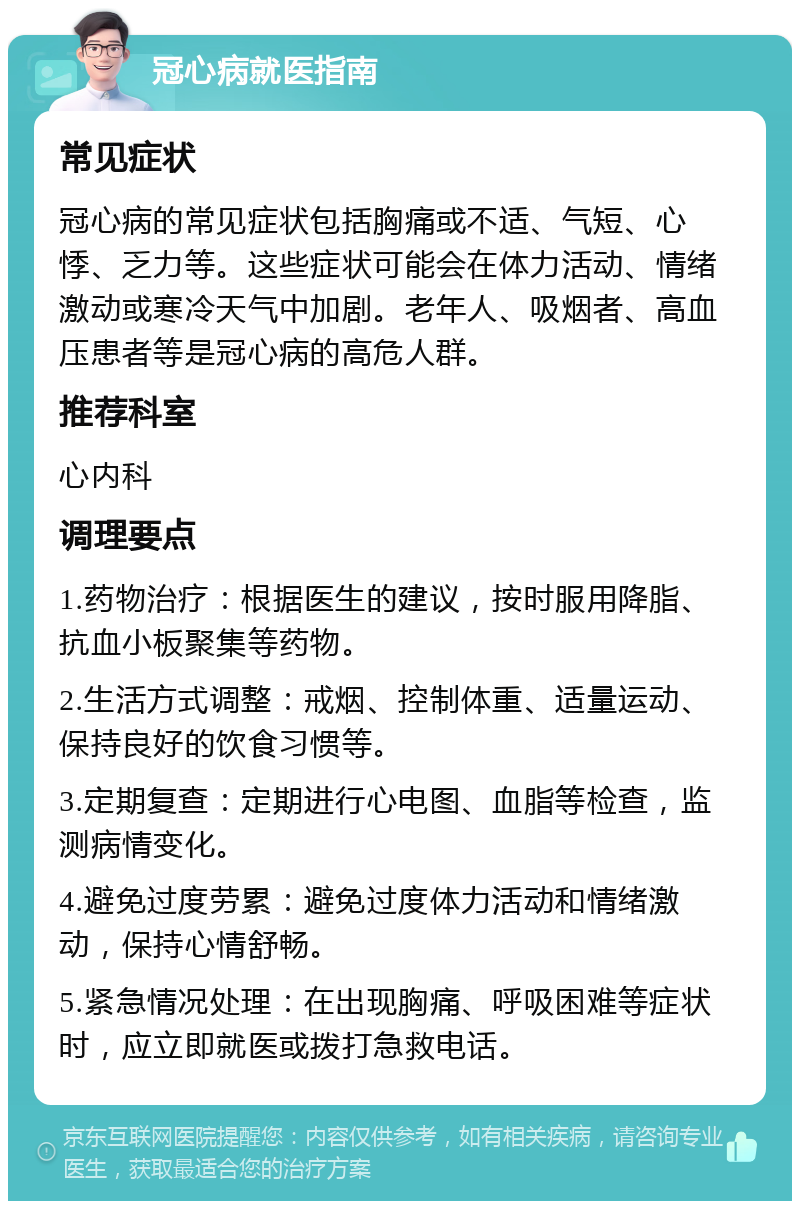 冠心病就医指南 常见症状 冠心病的常见症状包括胸痛或不适、气短、心悸、乏力等。这些症状可能会在体力活动、情绪激动或寒冷天气中加剧。老年人、吸烟者、高血压患者等是冠心病的高危人群。 推荐科室 心内科 调理要点 1.药物治疗：根据医生的建议，按时服用降脂、抗血小板聚集等药物。 2.生活方式调整：戒烟、控制体重、适量运动、保持良好的饮食习惯等。 3.定期复查：定期进行心电图、血脂等检查，监测病情变化。 4.避免过度劳累：避免过度体力活动和情绪激动，保持心情舒畅。 5.紧急情况处理：在出现胸痛、呼吸困难等症状时，应立即就医或拨打急救电话。