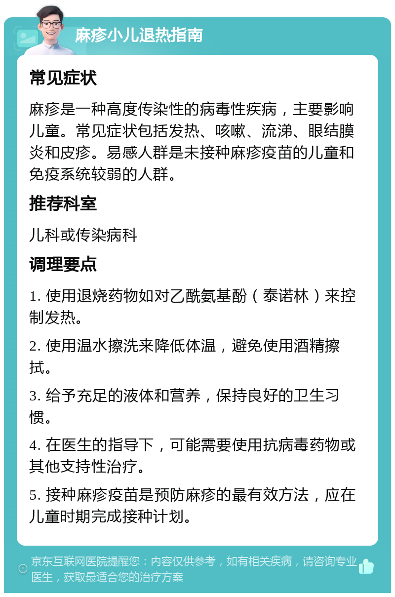 麻疹小儿退热指南 常见症状 麻疹是一种高度传染性的病毒性疾病，主要影响儿童。常见症状包括发热、咳嗽、流涕、眼结膜炎和皮疹。易感人群是未接种麻疹疫苗的儿童和免疫系统较弱的人群。 推荐科室 儿科或传染病科 调理要点 1. 使用退烧药物如对乙酰氨基酚（泰诺林）来控制发热。 2. 使用温水擦洗来降低体温，避免使用酒精擦拭。 3. 给予充足的液体和营养，保持良好的卫生习惯。 4. 在医生的指导下，可能需要使用抗病毒药物或其他支持性治疗。 5. 接种麻疹疫苗是预防麻疹的最有效方法，应在儿童时期完成接种计划。