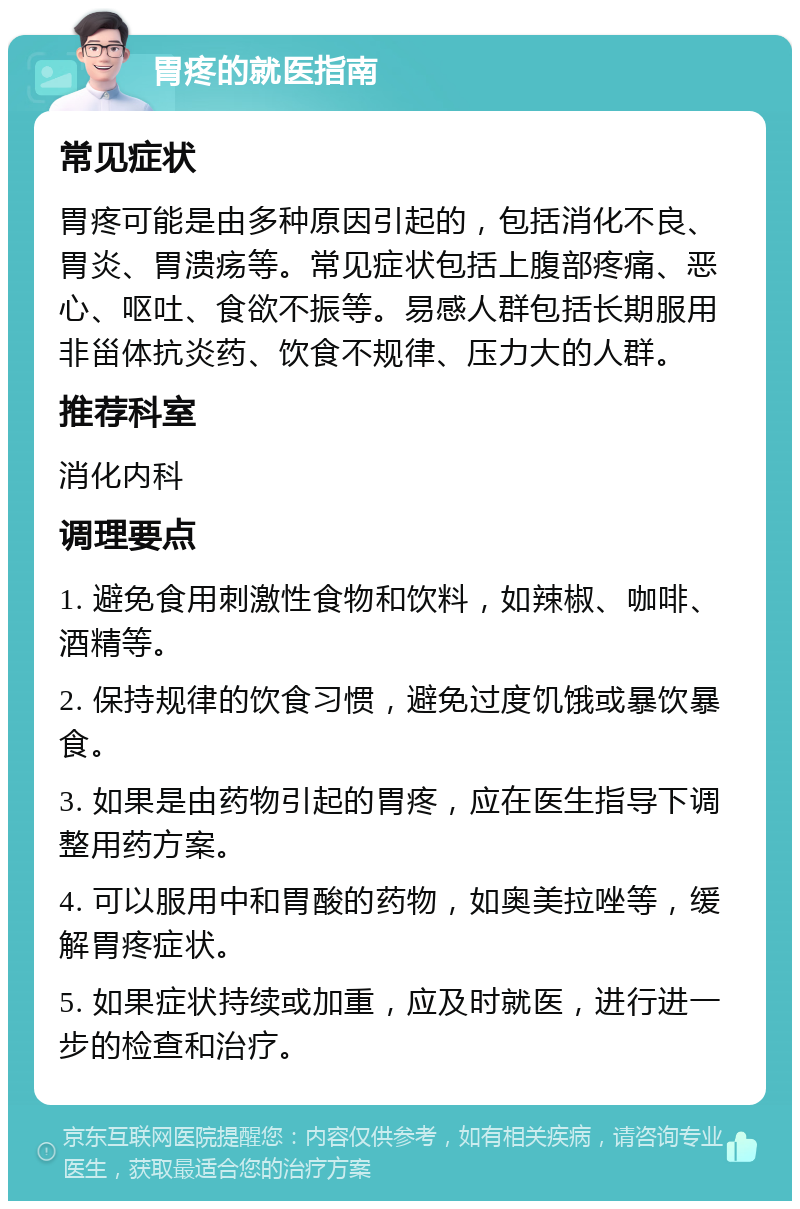 胃疼的就医指南 常见症状 胃疼可能是由多种原因引起的，包括消化不良、胃炎、胃溃疡等。常见症状包括上腹部疼痛、恶心、呕吐、食欲不振等。易感人群包括长期服用非甾体抗炎药、饮食不规律、压力大的人群。 推荐科室 消化内科 调理要点 1. 避免食用刺激性食物和饮料，如辣椒、咖啡、酒精等。 2. 保持规律的饮食习惯，避免过度饥饿或暴饮暴食。 3. 如果是由药物引起的胃疼，应在医生指导下调整用药方案。 4. 可以服用中和胃酸的药物，如奥美拉唑等，缓解胃疼症状。 5. 如果症状持续或加重，应及时就医，进行进一步的检查和治疗。