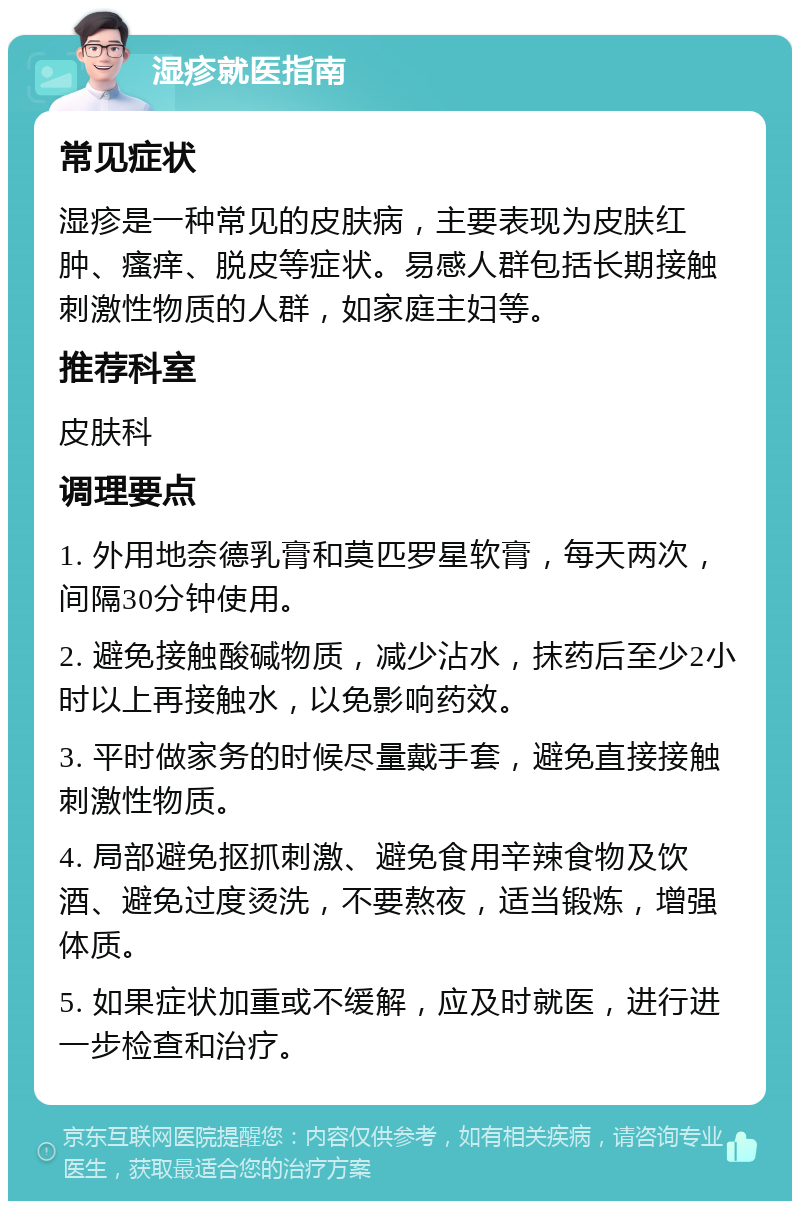 湿疹就医指南 常见症状 湿疹是一种常见的皮肤病，主要表现为皮肤红肿、瘙痒、脱皮等症状。易感人群包括长期接触刺激性物质的人群，如家庭主妇等。 推荐科室 皮肤科 调理要点 1. 外用地奈德乳膏和莫匹罗星软膏，每天两次，间隔30分钟使用。 2. 避免接触酸碱物质，减少沾水，抹药后至少2小时以上再接触水，以免影响药效。 3. 平时做家务的时候尽量戴手套，避免直接接触刺激性物质。 4. 局部避免抠抓刺激、避免食用辛辣食物及饮酒、避免过度烫洗，不要熬夜，适当锻炼，增强体质。 5. 如果症状加重或不缓解，应及时就医，进行进一步检查和治疗。