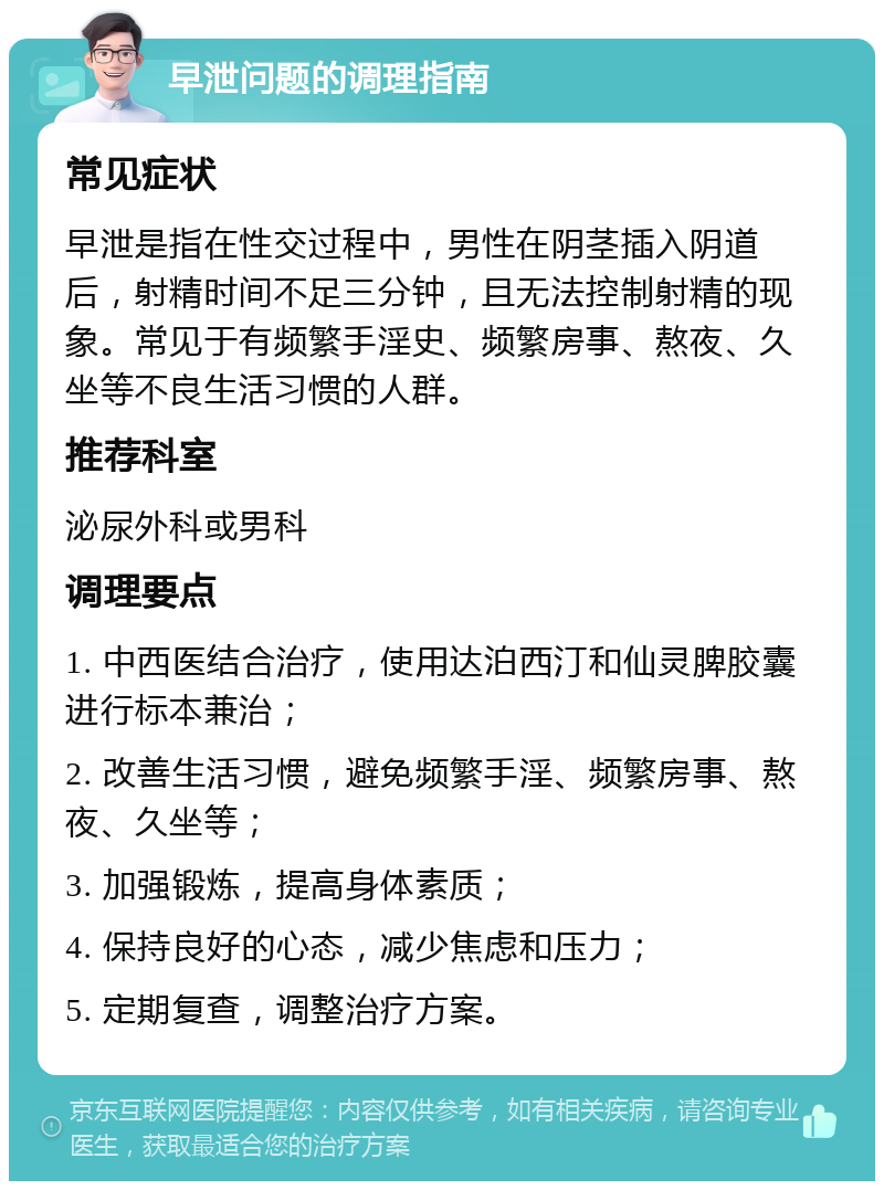 早泄问题的调理指南 常见症状 早泄是指在性交过程中，男性在阴茎插入阴道后，射精时间不足三分钟，且无法控制射精的现象。常见于有频繁手淫史、频繁房事、熬夜、久坐等不良生活习惯的人群。 推荐科室 泌尿外科或男科 调理要点 1. 中西医结合治疗，使用达泊西汀和仙灵脾胶囊进行标本兼治； 2. 改善生活习惯，避免频繁手淫、频繁房事、熬夜、久坐等； 3. 加强锻炼，提高身体素质； 4. 保持良好的心态，减少焦虑和压力； 5. 定期复查，调整治疗方案。