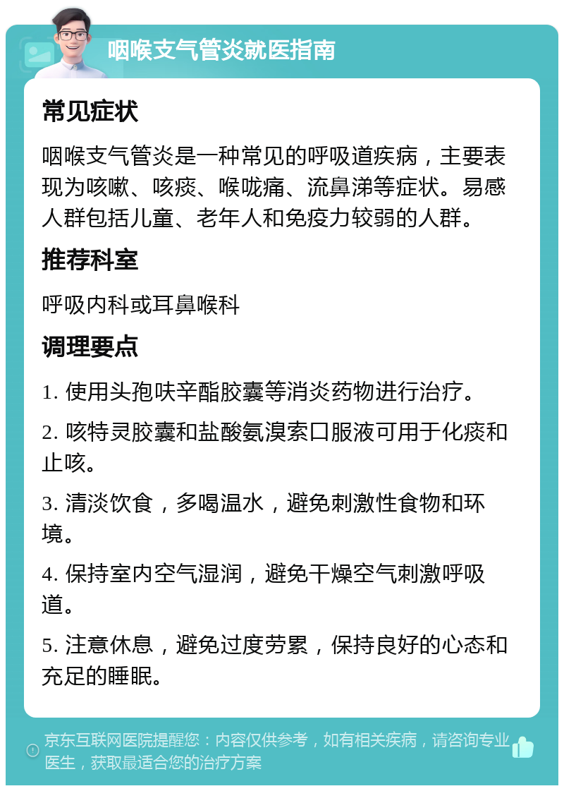 咽喉支气管炎就医指南 常见症状 咽喉支气管炎是一种常见的呼吸道疾病，主要表现为咳嗽、咳痰、喉咙痛、流鼻涕等症状。易感人群包括儿童、老年人和免疫力较弱的人群。 推荐科室 呼吸内科或耳鼻喉科 调理要点 1. 使用头孢呋辛酯胶囊等消炎药物进行治疗。 2. 咳特灵胶囊和盐酸氨溴索口服液可用于化痰和止咳。 3. 清淡饮食，多喝温水，避免刺激性食物和环境。 4. 保持室内空气湿润，避免干燥空气刺激呼吸道。 5. 注意休息，避免过度劳累，保持良好的心态和充足的睡眠。