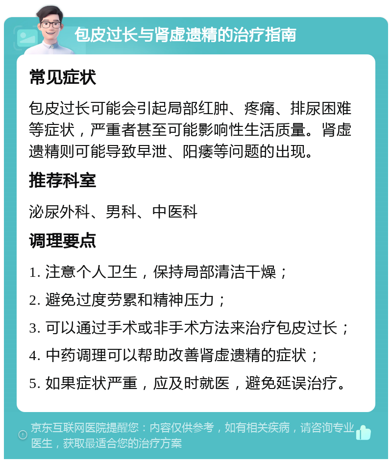 包皮过长与肾虚遗精的治疗指南 常见症状 包皮过长可能会引起局部红肿、疼痛、排尿困难等症状，严重者甚至可能影响性生活质量。肾虚遗精则可能导致早泄、阳痿等问题的出现。 推荐科室 泌尿外科、男科、中医科 调理要点 1. 注意个人卫生，保持局部清洁干燥； 2. 避免过度劳累和精神压力； 3. 可以通过手术或非手术方法来治疗包皮过长； 4. 中药调理可以帮助改善肾虚遗精的症状； 5. 如果症状严重，应及时就医，避免延误治疗。