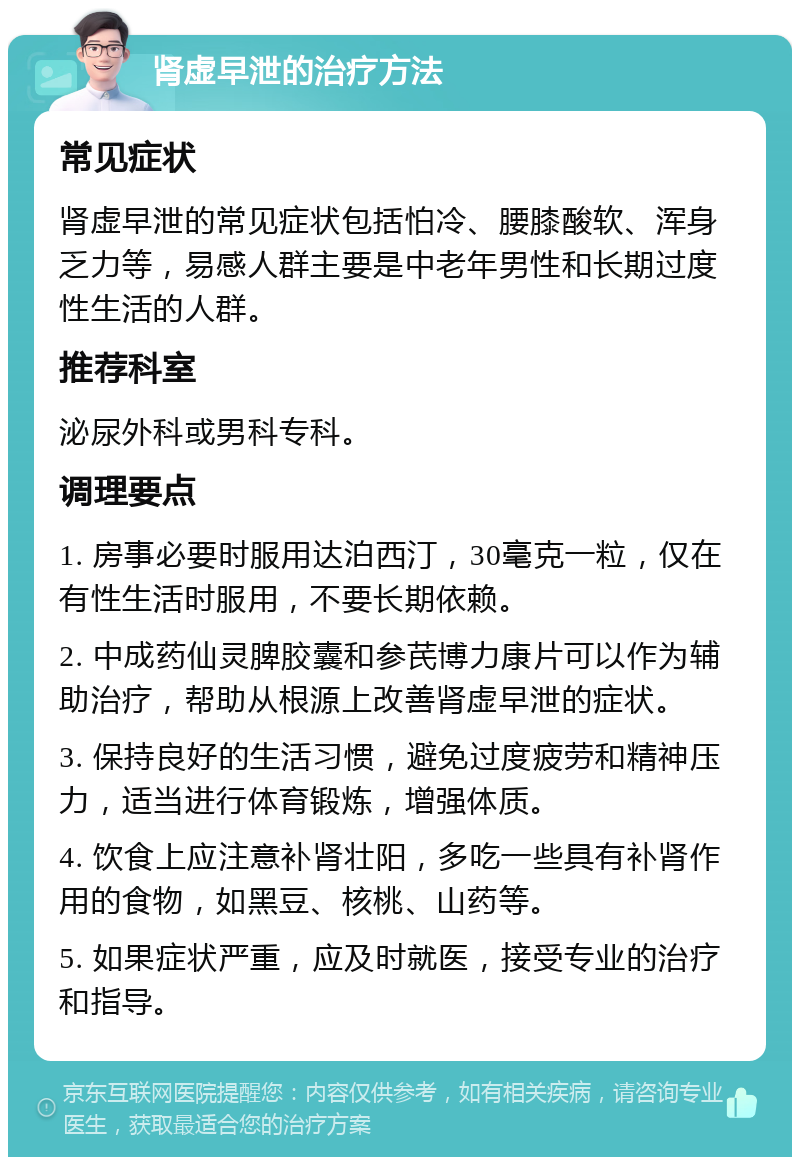 肾虚早泄的治疗方法 常见症状 肾虚早泄的常见症状包括怕冷、腰膝酸软、浑身乏力等，易感人群主要是中老年男性和长期过度性生活的人群。 推荐科室 泌尿外科或男科专科。 调理要点 1. 房事必要时服用达泊西汀，30毫克一粒，仅在有性生活时服用，不要长期依赖。 2. 中成药仙灵脾胶囊和参芪博力康片可以作为辅助治疗，帮助从根源上改善肾虚早泄的症状。 3. 保持良好的生活习惯，避免过度疲劳和精神压力，适当进行体育锻炼，增强体质。 4. 饮食上应注意补肾壮阳，多吃一些具有补肾作用的食物，如黑豆、核桃、山药等。 5. 如果症状严重，应及时就医，接受专业的治疗和指导。