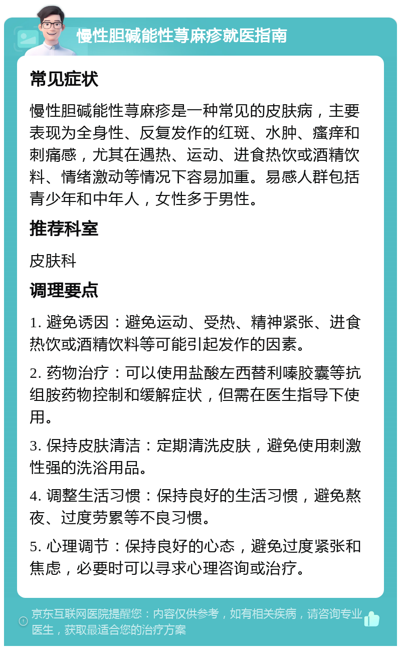 慢性胆碱能性荨麻疹就医指南 常见症状 慢性胆碱能性荨麻疹是一种常见的皮肤病，主要表现为全身性、反复发作的红斑、水肿、瘙痒和刺痛感，尤其在遇热、运动、进食热饮或酒精饮料、情绪激动等情况下容易加重。易感人群包括青少年和中年人，女性多于男性。 推荐科室 皮肤科 调理要点 1. 避免诱因：避免运动、受热、精神紧张、进食热饮或酒精饮料等可能引起发作的因素。 2. 药物治疗：可以使用盐酸左西替利嗪胶囊等抗组胺药物控制和缓解症状，但需在医生指导下使用。 3. 保持皮肤清洁：定期清洗皮肤，避免使用刺激性强的洗浴用品。 4. 调整生活习惯：保持良好的生活习惯，避免熬夜、过度劳累等不良习惯。 5. 心理调节：保持良好的心态，避免过度紧张和焦虑，必要时可以寻求心理咨询或治疗。