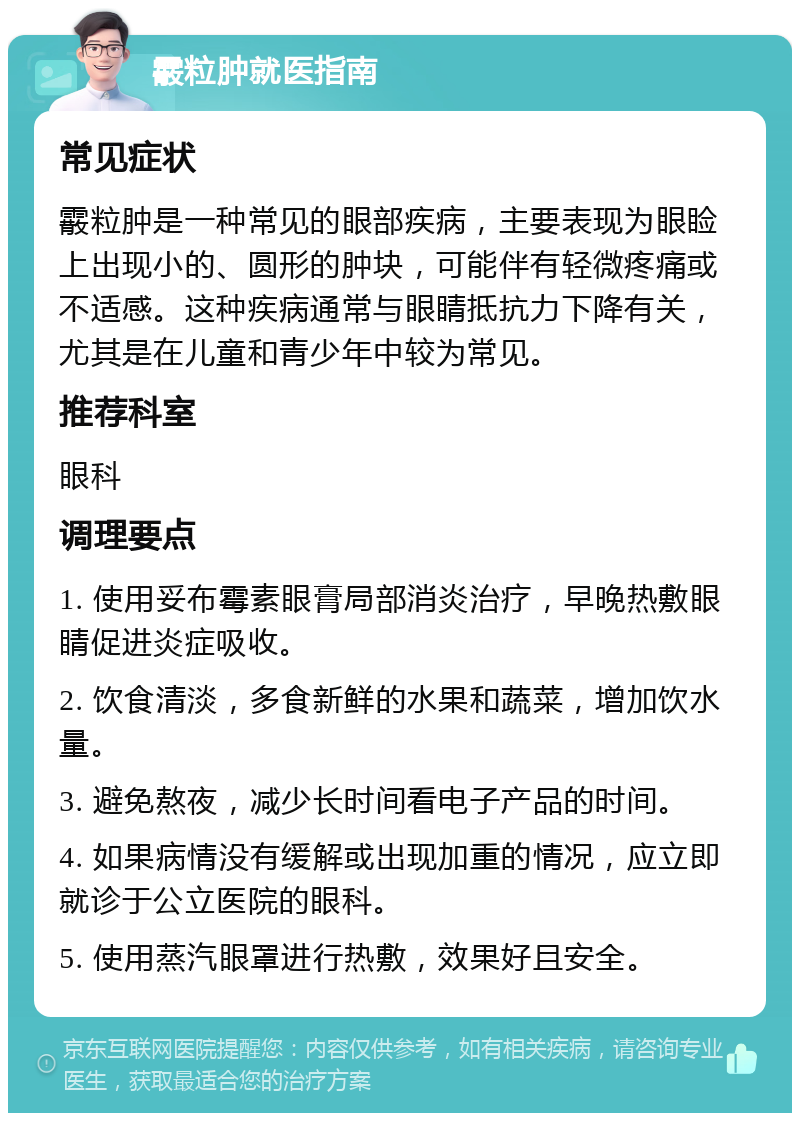 霰粒肿就医指南 常见症状 霰粒肿是一种常见的眼部疾病，主要表现为眼睑上出现小的、圆形的肿块，可能伴有轻微疼痛或不适感。这种疾病通常与眼睛抵抗力下降有关，尤其是在儿童和青少年中较为常见。 推荐科室 眼科 调理要点 1. 使用妥布霉素眼膏局部消炎治疗，早晚热敷眼睛促进炎症吸收。 2. 饮食清淡，多食新鲜的水果和蔬菜，增加饮水量。 3. 避免熬夜，减少长时间看电子产品的时间。 4. 如果病情没有缓解或出现加重的情况，应立即就诊于公立医院的眼科。 5. 使用蒸汽眼罩进行热敷，效果好且安全。