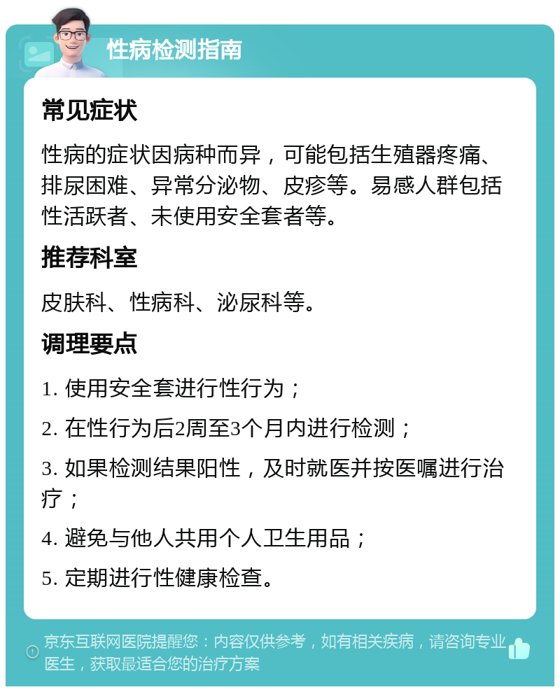 性病检测指南 常见症状 性病的症状因病种而异，可能包括生殖器疼痛、排尿困难、异常分泌物、皮疹等。易感人群包括性活跃者、未使用安全套者等。 推荐科室 皮肤科、性病科、泌尿科等。 调理要点 1. 使用安全套进行性行为； 2. 在性行为后2周至3个月内进行检测； 3. 如果检测结果阳性，及时就医并按医嘱进行治疗； 4. 避免与他人共用个人卫生用品； 5. 定期进行性健康检查。