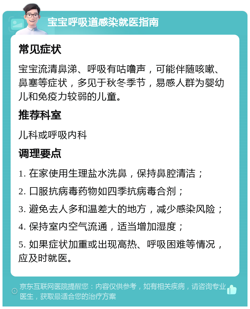 宝宝呼吸道感染就医指南 常见症状 宝宝流清鼻涕、呼吸有咕噜声，可能伴随咳嗽、鼻塞等症状，多见于秋冬季节，易感人群为婴幼儿和免疫力较弱的儿童。 推荐科室 儿科或呼吸内科 调理要点 1. 在家使用生理盐水洗鼻，保持鼻腔清洁； 2. 口服抗病毒药物如四季抗病毒合剂； 3. 避免去人多和温差大的地方，减少感染风险； 4. 保持室内空气流通，适当增加湿度； 5. 如果症状加重或出现高热、呼吸困难等情况，应及时就医。