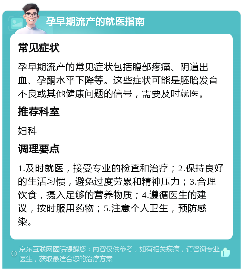 孕早期流产的就医指南 常见症状 孕早期流产的常见症状包括腹部疼痛、阴道出血、孕酮水平下降等。这些症状可能是胚胎发育不良或其他健康问题的信号，需要及时就医。 推荐科室 妇科 调理要点 1.及时就医，接受专业的检查和治疗；2.保持良好的生活习惯，避免过度劳累和精神压力；3.合理饮食，摄入足够的营养物质；4.遵循医生的建议，按时服用药物；5.注意个人卫生，预防感染。