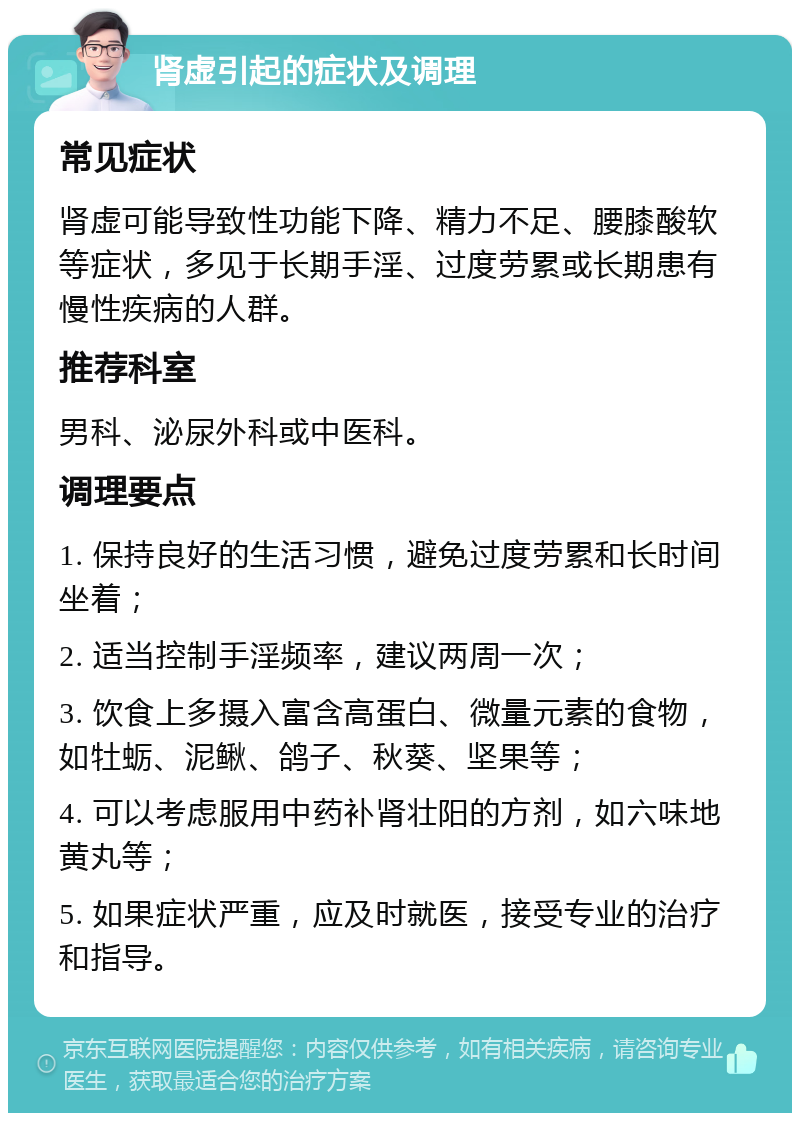 肾虚引起的症状及调理 常见症状 肾虚可能导致性功能下降、精力不足、腰膝酸软等症状，多见于长期手淫、过度劳累或长期患有慢性疾病的人群。 推荐科室 男科、泌尿外科或中医科。 调理要点 1. 保持良好的生活习惯，避免过度劳累和长时间坐着； 2. 适当控制手淫频率，建议两周一次； 3. 饮食上多摄入富含高蛋白、微量元素的食物，如牡蛎、泥鳅、鸽子、秋葵、坚果等； 4. 可以考虑服用中药补肾壮阳的方剂，如六味地黄丸等； 5. 如果症状严重，应及时就医，接受专业的治疗和指导。