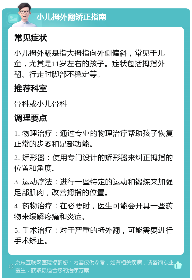 小儿拇外翻矫正指南 常见症状 小儿拇外翻是指大拇指向外侧偏斜，常见于儿童，尤其是11岁左右的孩子。症状包括拇指外翻、行走时脚部不稳定等。 推荐科室 骨科或小儿骨科 调理要点 1. 物理治疗：通过专业的物理治疗帮助孩子恢复正常的步态和足部功能。 2. 矫形器：使用专门设计的矫形器来纠正拇指的位置和角度。 3. 运动疗法：进行一些特定的运动和锻炼来加强足部肌肉，改善拇指的位置。 4. 药物治疗：在必要时，医生可能会开具一些药物来缓解疼痛和炎症。 5. 手术治疗：对于严重的拇外翻，可能需要进行手术矫正。