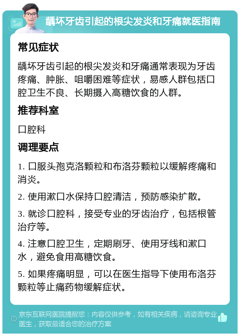 龋坏牙齿引起的根尖发炎和牙痛就医指南 常见症状 龋坏牙齿引起的根尖发炎和牙痛通常表现为牙齿疼痛、肿胀、咀嚼困难等症状，易感人群包括口腔卫生不良、长期摄入高糖饮食的人群。 推荐科室 口腔科 调理要点 1. 口服头孢克洛颗粒和布洛芬颗粒以缓解疼痛和消炎。 2. 使用漱口水保持口腔清洁，预防感染扩散。 3. 就诊口腔科，接受专业的牙齿治疗，包括根管治疗等。 4. 注意口腔卫生，定期刷牙、使用牙线和漱口水，避免食用高糖饮食。 5. 如果疼痛明显，可以在医生指导下使用布洛芬颗粒等止痛药物缓解症状。