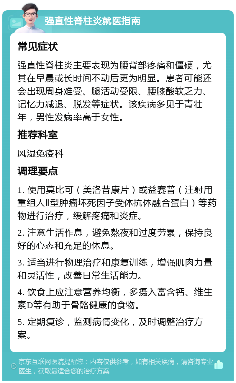 强直性脊柱炎就医指南 常见症状 强直性脊柱炎主要表现为腰背部疼痛和僵硬，尤其在早晨或长时间不动后更为明显。患者可能还会出现周身难受、腿活动受限、腰膝酸软乏力、记忆力减退、脱发等症状。该疾病多见于青壮年，男性发病率高于女性。 推荐科室 风湿免疫科 调理要点 1. 使用莫比可（美洛昔康片）或益赛普（注射用重组人Ⅱ型肿瘤坏死因子受体抗体融合蛋白）等药物进行治疗，缓解疼痛和炎症。 2. 注意生活作息，避免熬夜和过度劳累，保持良好的心态和充足的休息。 3. 适当进行物理治疗和康复训练，增强肌肉力量和灵活性，改善日常生活能力。 4. 饮食上应注意营养均衡，多摄入富含钙、维生素D等有助于骨骼健康的食物。 5. 定期复诊，监测病情变化，及时调整治疗方案。