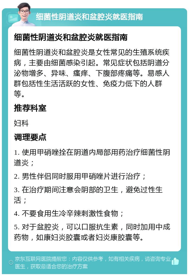 细菌性阴道炎和盆腔炎就医指南 细菌性阴道炎和盆腔炎就医指南 细菌性阴道炎和盆腔炎是女性常见的生殖系统疾病，主要由细菌感染引起。常见症状包括阴道分泌物增多、异味、瘙痒、下腹部疼痛等。易感人群包括性生活活跃的女性、免疫力低下的人群等。 推荐科室 妇科 调理要点 1. 使用甲硝唑拴在阴道内局部用药治疗细菌性阴道炎； 2. 男性伴侣同时服用甲硝唑片进行治疗； 3. 在治疗期间注意会阴部的卫生，避免过性生活； 4. 不要食用生冷辛辣刺激性食物； 5. 对于盆腔炎，可以口服抗生素，同时加用中成药物，如康妇炎胶囊或者妇炎康胶囊等。