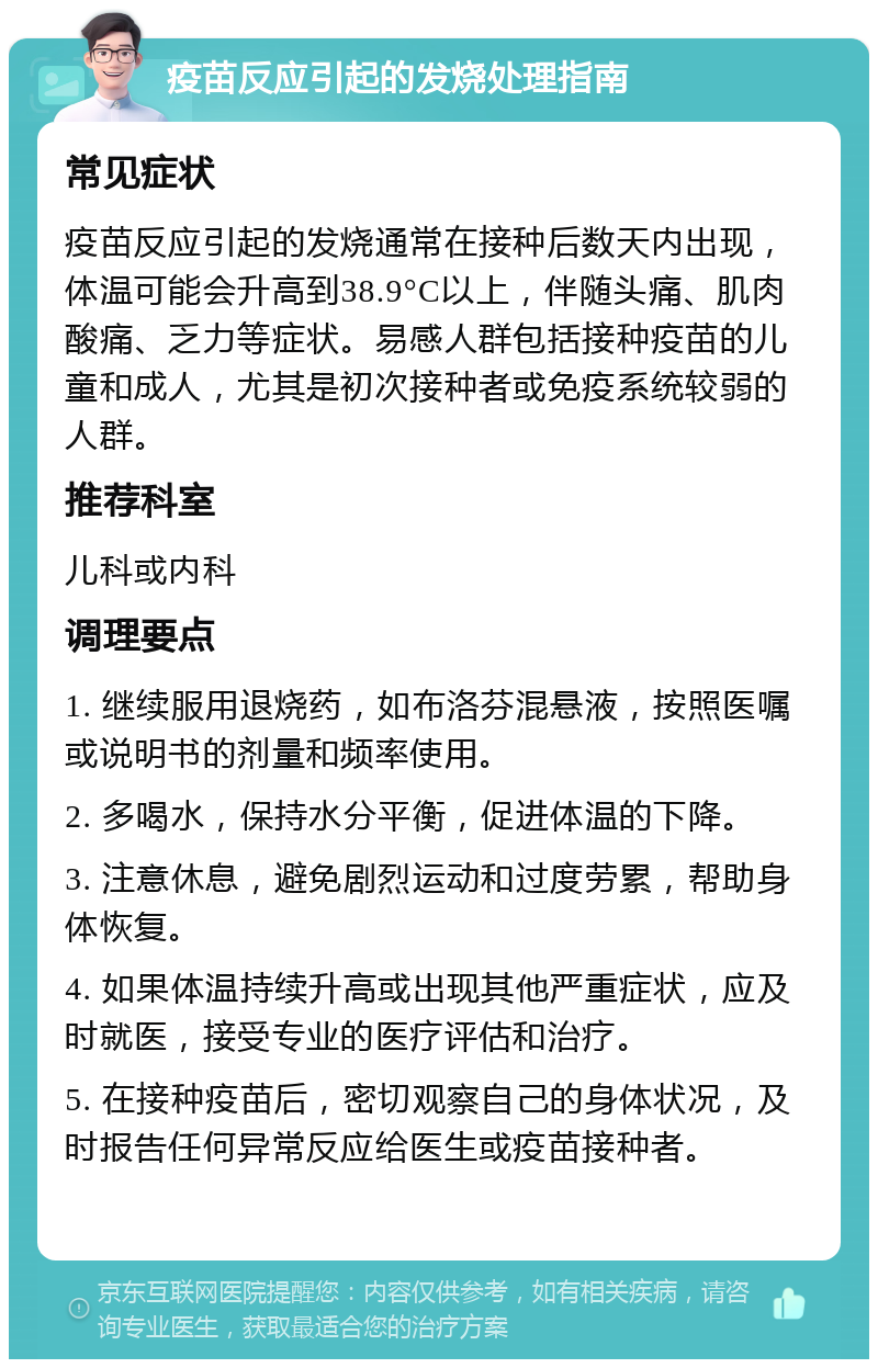 疫苗反应引起的发烧处理指南 常见症状 疫苗反应引起的发烧通常在接种后数天内出现，体温可能会升高到38.9°C以上，伴随头痛、肌肉酸痛、乏力等症状。易感人群包括接种疫苗的儿童和成人，尤其是初次接种者或免疫系统较弱的人群。 推荐科室 儿科或内科 调理要点 1. 继续服用退烧药，如布洛芬混悬液，按照医嘱或说明书的剂量和频率使用。 2. 多喝水，保持水分平衡，促进体温的下降。 3. 注意休息，避免剧烈运动和过度劳累，帮助身体恢复。 4. 如果体温持续升高或出现其他严重症状，应及时就医，接受专业的医疗评估和治疗。 5. 在接种疫苗后，密切观察自己的身体状况，及时报告任何异常反应给医生或疫苗接种者。