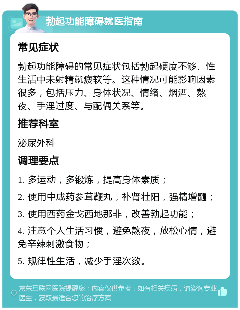 勃起功能障碍就医指南 常见症状 勃起功能障碍的常见症状包括勃起硬度不够、性生活中未射精就疲软等。这种情况可能影响因素很多，包括压力、身体状况、情绪、烟酒、熬夜、手淫过度、与配偶关系等。 推荐科室 泌尿外科 调理要点 1. 多运动，多锻炼，提高身体素质； 2. 使用中成药参茸鞭丸，补肾壮阳，强精增髓； 3. 使用西药金戈西地那非，改善勃起功能； 4. 注意个人生活习惯，避免熬夜，放松心情，避免辛辣刺激食物； 5. 规律性生活，减少手淫次数。