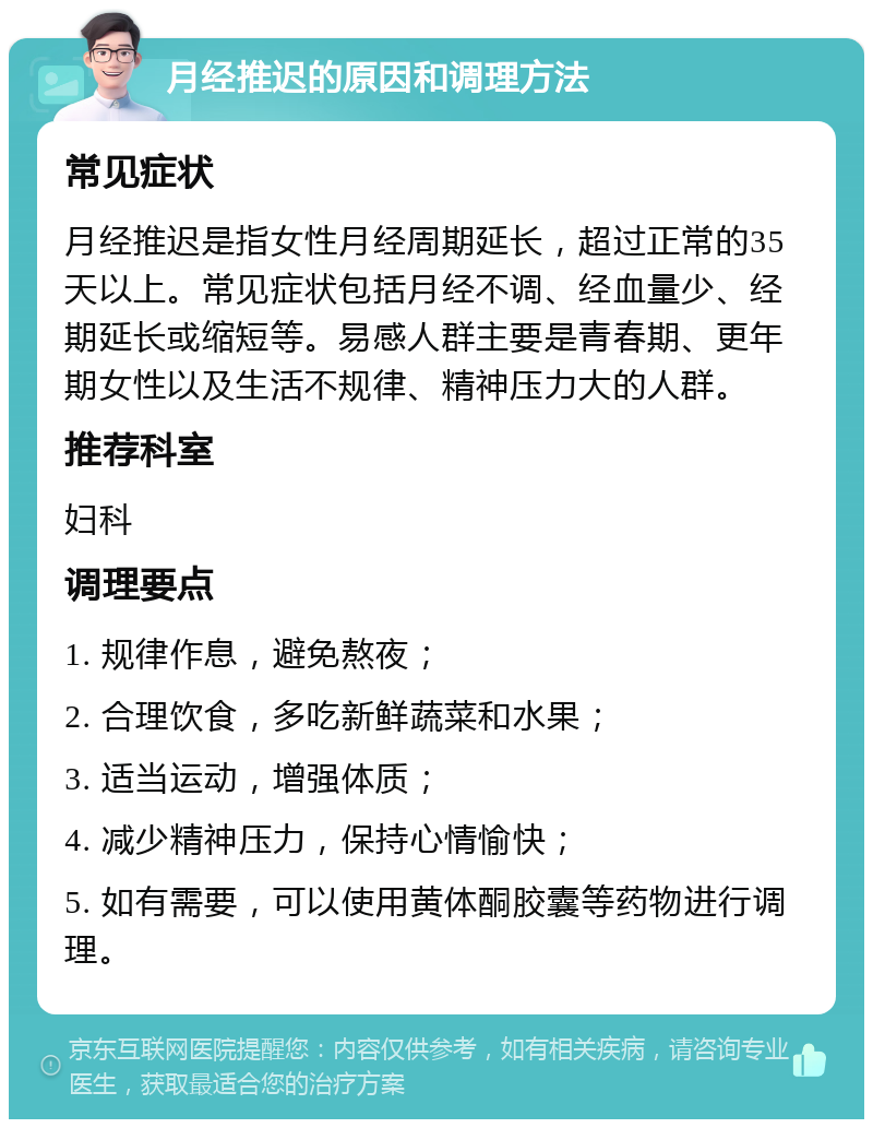 月经推迟的原因和调理方法 常见症状 月经推迟是指女性月经周期延长，超过正常的35天以上。常见症状包括月经不调、经血量少、经期延长或缩短等。易感人群主要是青春期、更年期女性以及生活不规律、精神压力大的人群。 推荐科室 妇科 调理要点 1. 规律作息，避免熬夜； 2. 合理饮食，多吃新鲜蔬菜和水果； 3. 适当运动，增强体质； 4. 减少精神压力，保持心情愉快； 5. 如有需要，可以使用黄体酮胶囊等药物进行调理。