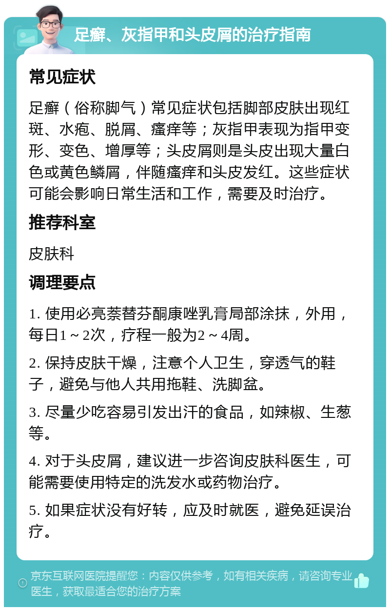 足癣、灰指甲和头皮屑的治疗指南 常见症状 足癣（俗称脚气）常见症状包括脚部皮肤出现红斑、水疱、脱屑、瘙痒等；灰指甲表现为指甲变形、变色、增厚等；头皮屑则是头皮出现大量白色或黄色鳞屑，伴随瘙痒和头皮发红。这些症状可能会影响日常生活和工作，需要及时治疗。 推荐科室 皮肤科 调理要点 1. 使用必亮萘替芬酮康唑乳膏局部涂抹，外用，每日1～2次，疗程一般为2～4周。 2. 保持皮肤干燥，注意个人卫生，穿透气的鞋子，避免与他人共用拖鞋、洗脚盆。 3. 尽量少吃容易引发出汗的食品，如辣椒、生葱等。 4. 对于头皮屑，建议进一步咨询皮肤科医生，可能需要使用特定的洗发水或药物治疗。 5. 如果症状没有好转，应及时就医，避免延误治疗。