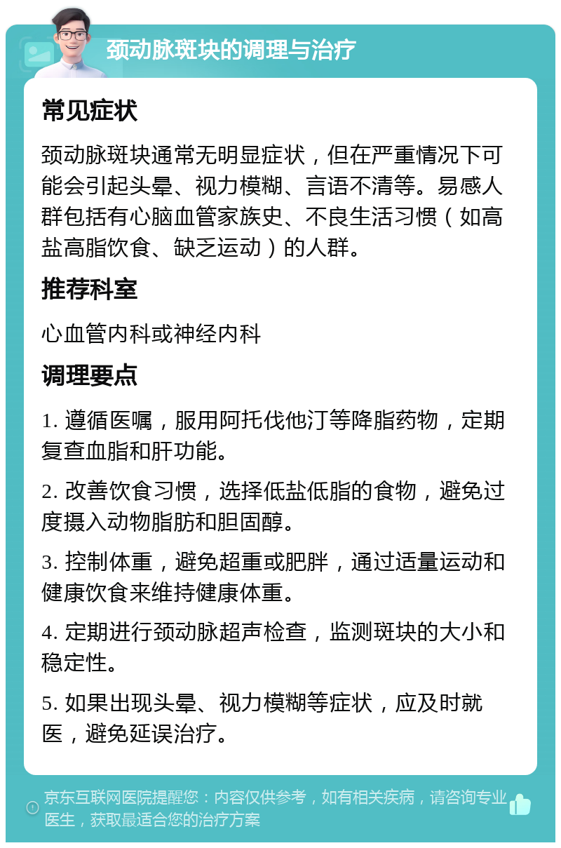 颈动脉斑块的调理与治疗 常见症状 颈动脉斑块通常无明显症状，但在严重情况下可能会引起头晕、视力模糊、言语不清等。易感人群包括有心脑血管家族史、不良生活习惯（如高盐高脂饮食、缺乏运动）的人群。 推荐科室 心血管内科或神经内科 调理要点 1. 遵循医嘱，服用阿托伐他汀等降脂药物，定期复查血脂和肝功能。 2. 改善饮食习惯，选择低盐低脂的食物，避免过度摄入动物脂肪和胆固醇。 3. 控制体重，避免超重或肥胖，通过适量运动和健康饮食来维持健康体重。 4. 定期进行颈动脉超声检查，监测斑块的大小和稳定性。 5. 如果出现头晕、视力模糊等症状，应及时就医，避免延误治疗。