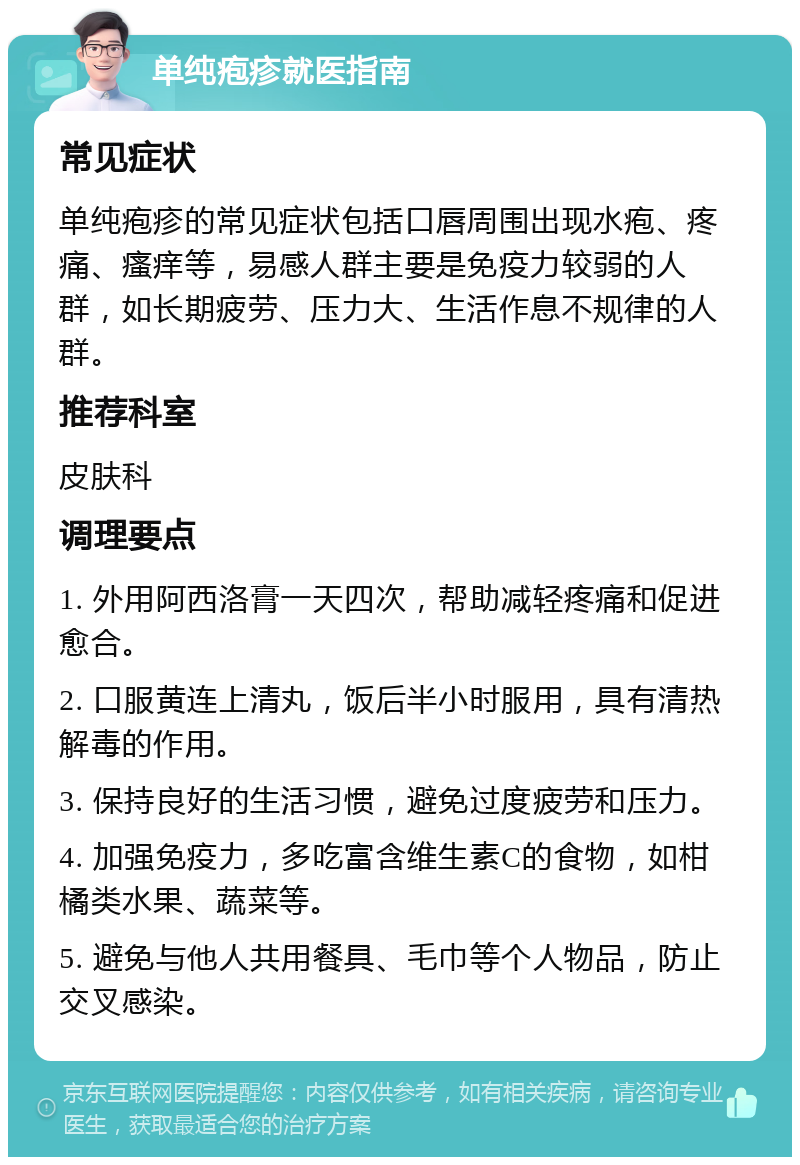 单纯疱疹就医指南 常见症状 单纯疱疹的常见症状包括口唇周围出现水疱、疼痛、瘙痒等，易感人群主要是免疫力较弱的人群，如长期疲劳、压力大、生活作息不规律的人群。 推荐科室 皮肤科 调理要点 1. 外用阿西洛膏一天四次，帮助减轻疼痛和促进愈合。 2. 口服黄连上清丸，饭后半小时服用，具有清热解毒的作用。 3. 保持良好的生活习惯，避免过度疲劳和压力。 4. 加强免疫力，多吃富含维生素C的食物，如柑橘类水果、蔬菜等。 5. 避免与他人共用餐具、毛巾等个人物品，防止交叉感染。