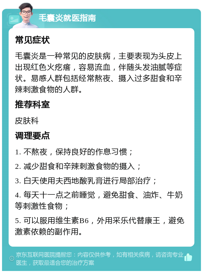 毛囊炎就医指南 常见症状 毛囊炎是一种常见的皮肤病，主要表现为头皮上出现红色火疙瘩，容易流血，伴随头发油腻等症状。易感人群包括经常熬夜、摄入过多甜食和辛辣刺激食物的人群。 推荐科室 皮肤科 调理要点 1. 不熬夜，保持良好的作息习惯； 2. 减少甜食和辛辣刺激食物的摄入； 3. 白天使用夫西地酸乳膏进行局部治疗； 4. 每天十一点之前睡觉，避免甜食、油炸、牛奶等刺激性食物； 5. 可以服用维生素B6，外用采乐代替康王，避免激素依赖的副作用。