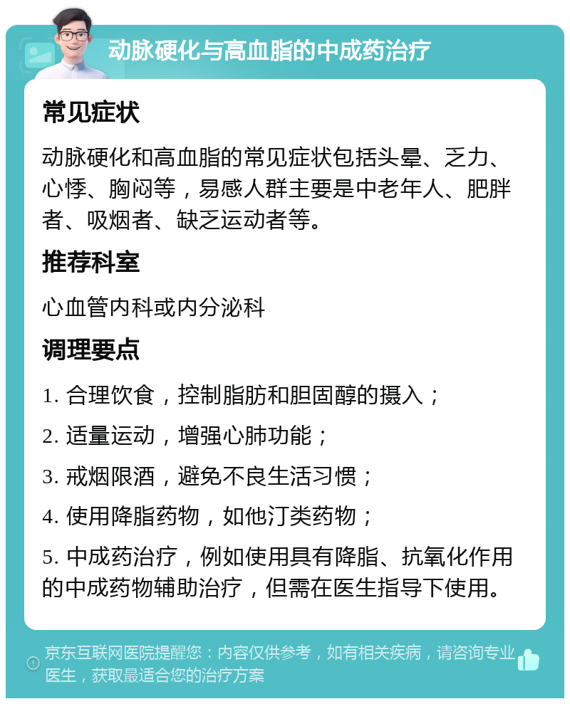 动脉硬化与高血脂的中成药治疗 常见症状 动脉硬化和高血脂的常见症状包括头晕、乏力、心悸、胸闷等，易感人群主要是中老年人、肥胖者、吸烟者、缺乏运动者等。 推荐科室 心血管内科或内分泌科 调理要点 1. 合理饮食，控制脂肪和胆固醇的摄入； 2. 适量运动，增强心肺功能； 3. 戒烟限酒，避免不良生活习惯； 4. 使用降脂药物，如他汀类药物； 5. 中成药治疗，例如使用具有降脂、抗氧化作用的中成药物辅助治疗，但需在医生指导下使用。