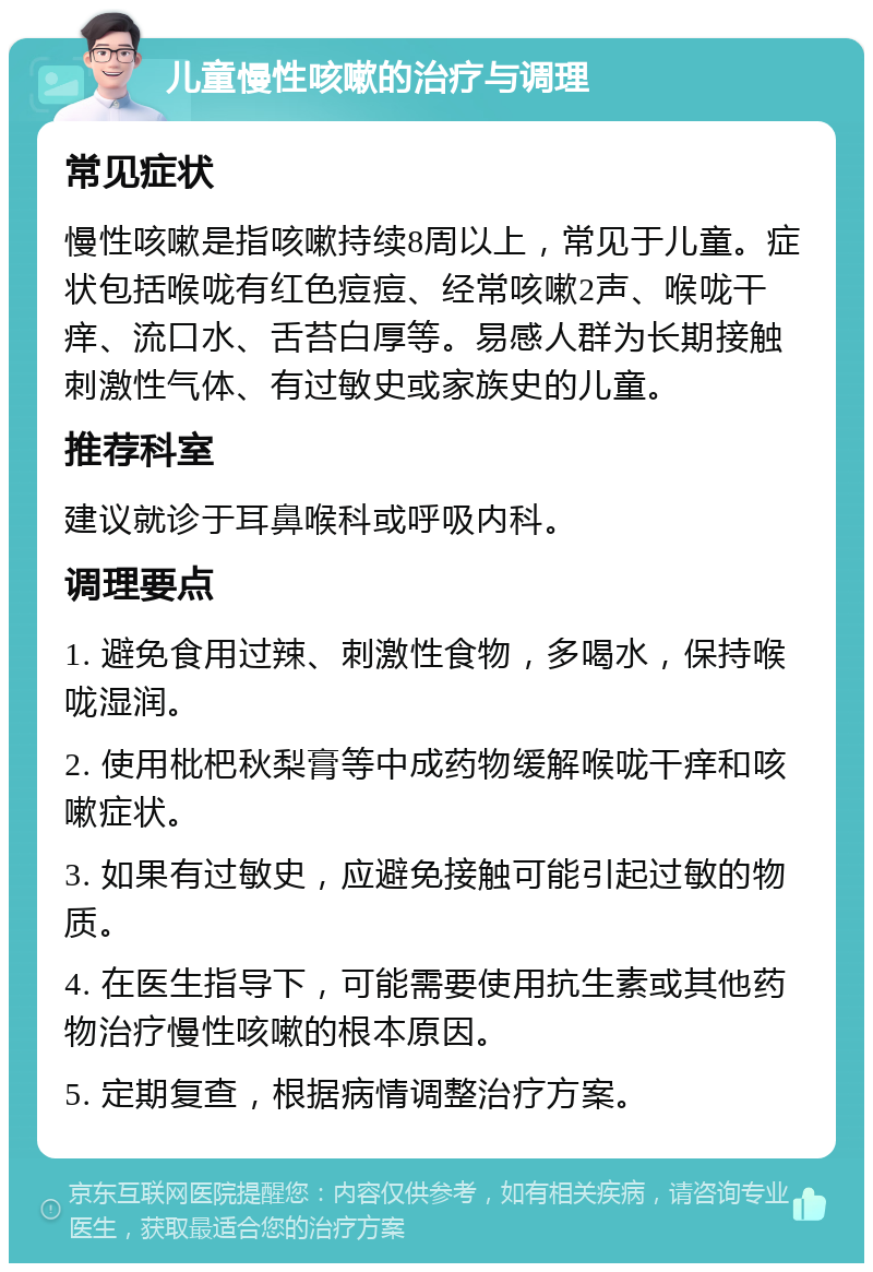 儿童慢性咳嗽的治疗与调理 常见症状 慢性咳嗽是指咳嗽持续8周以上，常见于儿童。症状包括喉咙有红色痘痘、经常咳嗽2声、喉咙干痒、流口水、舌苔白厚等。易感人群为长期接触刺激性气体、有过敏史或家族史的儿童。 推荐科室 建议就诊于耳鼻喉科或呼吸内科。 调理要点 1. 避免食用过辣、刺激性食物，多喝水，保持喉咙湿润。 2. 使用枇杷秋梨膏等中成药物缓解喉咙干痒和咳嗽症状。 3. 如果有过敏史，应避免接触可能引起过敏的物质。 4. 在医生指导下，可能需要使用抗生素或其他药物治疗慢性咳嗽的根本原因。 5. 定期复查，根据病情调整治疗方案。