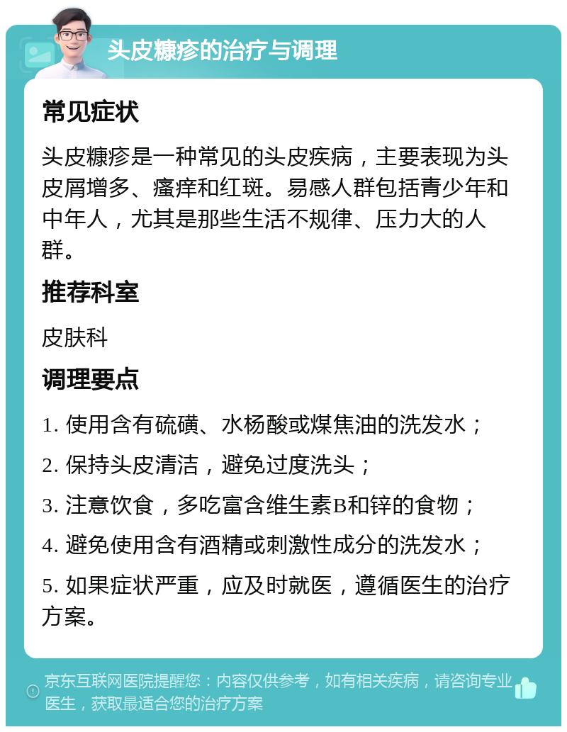 头皮糠疹的治疗与调理 常见症状 头皮糠疹是一种常见的头皮疾病，主要表现为头皮屑增多、瘙痒和红斑。易感人群包括青少年和中年人，尤其是那些生活不规律、压力大的人群。 推荐科室 皮肤科 调理要点 1. 使用含有硫磺、水杨酸或煤焦油的洗发水； 2. 保持头皮清洁，避免过度洗头； 3. 注意饮食，多吃富含维生素B和锌的食物； 4. 避免使用含有酒精或刺激性成分的洗发水； 5. 如果症状严重，应及时就医，遵循医生的治疗方案。