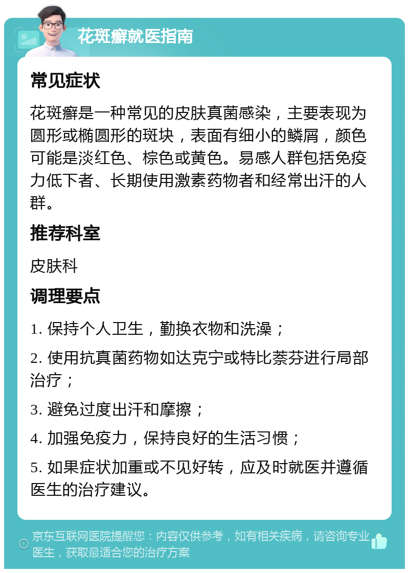 花斑癣就医指南 常见症状 花斑癣是一种常见的皮肤真菌感染，主要表现为圆形或椭圆形的斑块，表面有细小的鳞屑，颜色可能是淡红色、棕色或黄色。易感人群包括免疫力低下者、长期使用激素药物者和经常出汗的人群。 推荐科室 皮肤科 调理要点 1. 保持个人卫生，勤换衣物和洗澡； 2. 使用抗真菌药物如达克宁或特比萘芬进行局部治疗； 3. 避免过度出汗和摩擦； 4. 加强免疫力，保持良好的生活习惯； 5. 如果症状加重或不见好转，应及时就医并遵循医生的治疗建议。