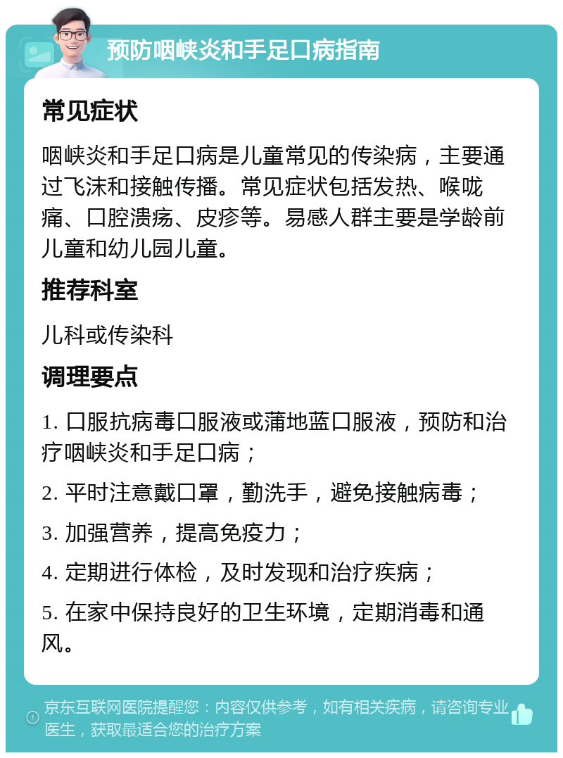 预防咽峡炎和手足口病指南 常见症状 咽峡炎和手足口病是儿童常见的传染病，主要通过飞沫和接触传播。常见症状包括发热、喉咙痛、口腔溃疡、皮疹等。易感人群主要是学龄前儿童和幼儿园儿童。 推荐科室 儿科或传染科 调理要点 1. 口服抗病毒口服液或蒲地蓝口服液，预防和治疗咽峡炎和手足口病； 2. 平时注意戴口罩，勤洗手，避免接触病毒； 3. 加强营养，提高免疫力； 4. 定期进行体检，及时发现和治疗疾病； 5. 在家中保持良好的卫生环境，定期消毒和通风。