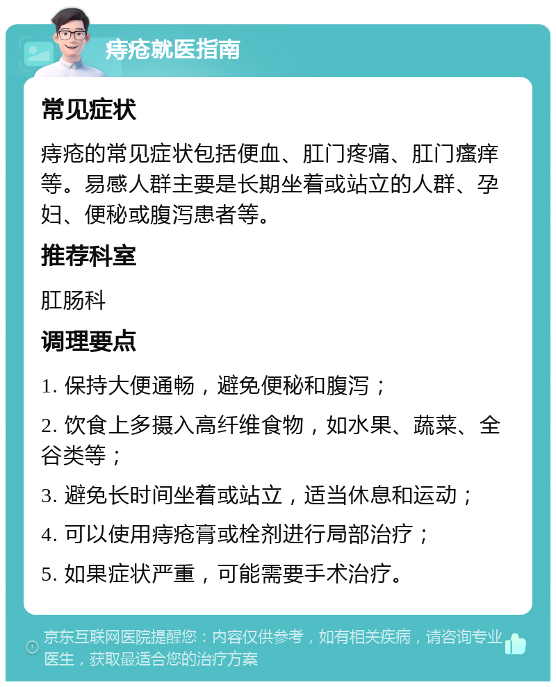 痔疮就医指南 常见症状 痔疮的常见症状包括便血、肛门疼痛、肛门瘙痒等。易感人群主要是长期坐着或站立的人群、孕妇、便秘或腹泻患者等。 推荐科室 肛肠科 调理要点 1. 保持大便通畅，避免便秘和腹泻； 2. 饮食上多摄入高纤维食物，如水果、蔬菜、全谷类等； 3. 避免长时间坐着或站立，适当休息和运动； 4. 可以使用痔疮膏或栓剂进行局部治疗； 5. 如果症状严重，可能需要手术治疗。