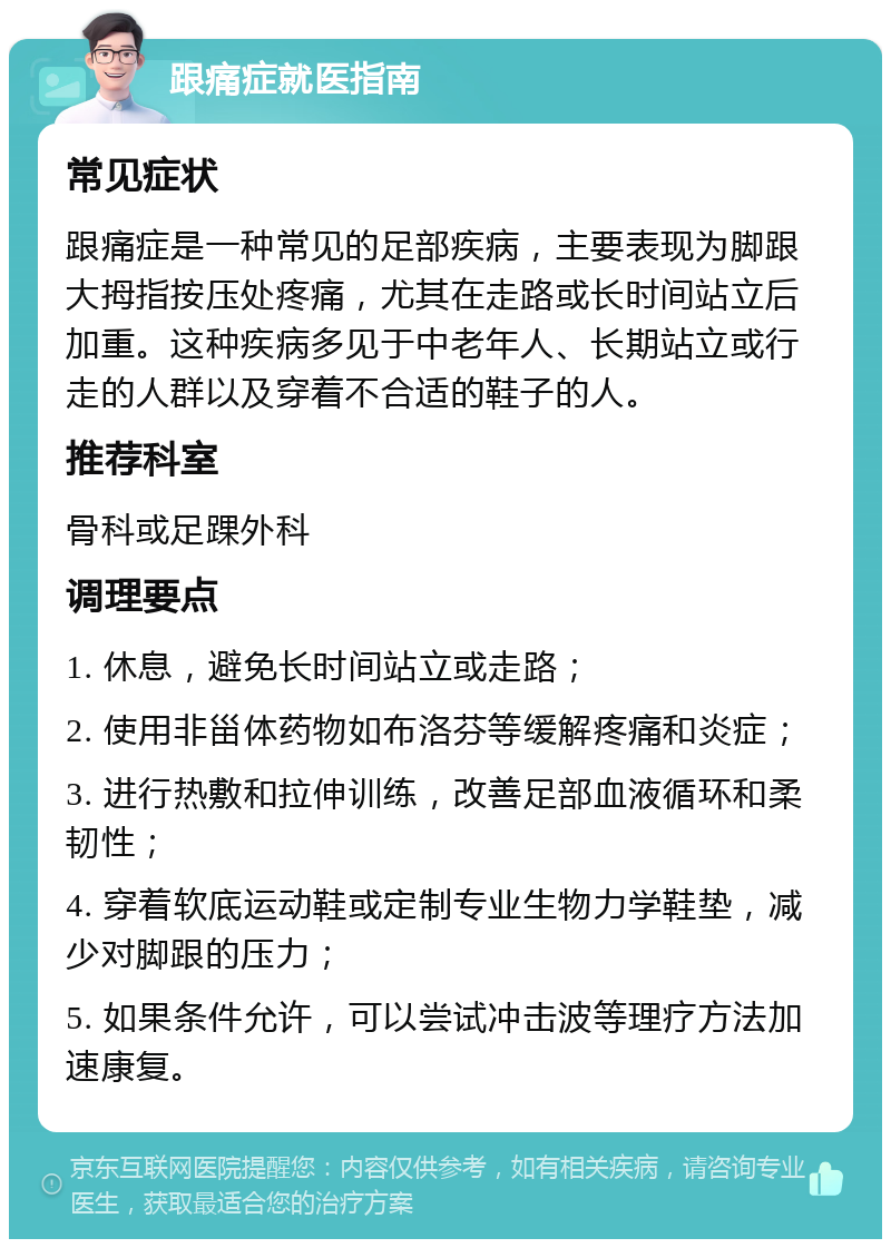 跟痛症就医指南 常见症状 跟痛症是一种常见的足部疾病，主要表现为脚跟大拇指按压处疼痛，尤其在走路或长时间站立后加重。这种疾病多见于中老年人、长期站立或行走的人群以及穿着不合适的鞋子的人。 推荐科室 骨科或足踝外科 调理要点 1. 休息，避免长时间站立或走路； 2. 使用非甾体药物如布洛芬等缓解疼痛和炎症； 3. 进行热敷和拉伸训练，改善足部血液循环和柔韧性； 4. 穿着软底运动鞋或定制专业生物力学鞋垫，减少对脚跟的压力； 5. 如果条件允许，可以尝试冲击波等理疗方法加速康复。