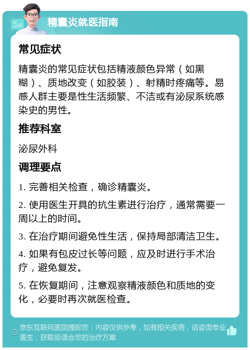 精囊炎就医指南 常见症状 精囊炎的常见症状包括精液颜色异常（如黑糊）、质地改变（如胶装）、射精时疼痛等。易感人群主要是性生活频繁、不洁或有泌尿系统感染史的男性。 推荐科室 泌尿外科 调理要点 1. 完善相关检查，确诊精囊炎。 2. 使用医生开具的抗生素进行治疗，通常需要一周以上的时间。 3. 在治疗期间避免性生活，保持局部清洁卫生。 4. 如果有包皮过长等问题，应及时进行手术治疗，避免复发。 5. 在恢复期间，注意观察精液颜色和质地的变化，必要时再次就医检查。