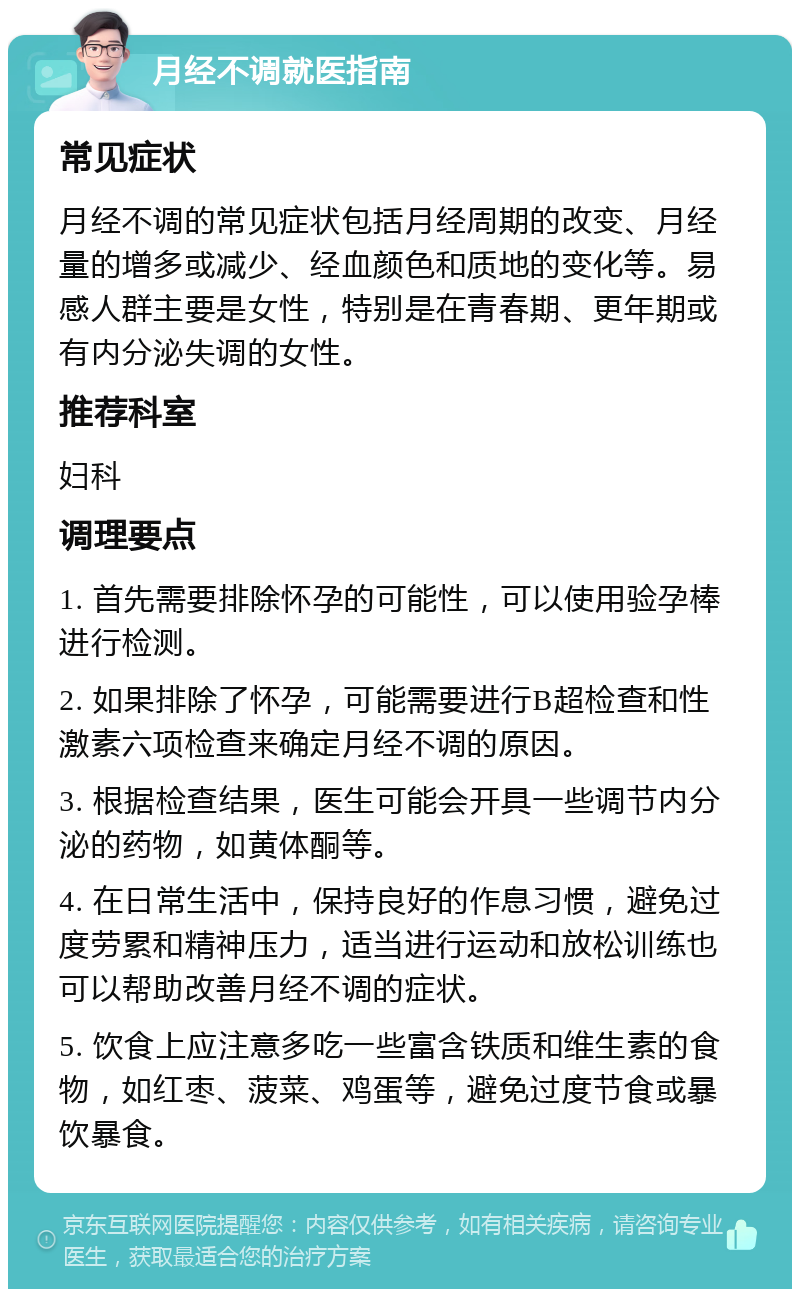 月经不调就医指南 常见症状 月经不调的常见症状包括月经周期的改变、月经量的增多或减少、经血颜色和质地的变化等。易感人群主要是女性，特别是在青春期、更年期或有内分泌失调的女性。 推荐科室 妇科 调理要点 1. 首先需要排除怀孕的可能性，可以使用验孕棒进行检测。 2. 如果排除了怀孕，可能需要进行B超检查和性激素六项检查来确定月经不调的原因。 3. 根据检查结果，医生可能会开具一些调节内分泌的药物，如黄体酮等。 4. 在日常生活中，保持良好的作息习惯，避免过度劳累和精神压力，适当进行运动和放松训练也可以帮助改善月经不调的症状。 5. 饮食上应注意多吃一些富含铁质和维生素的食物，如红枣、菠菜、鸡蛋等，避免过度节食或暴饮暴食。