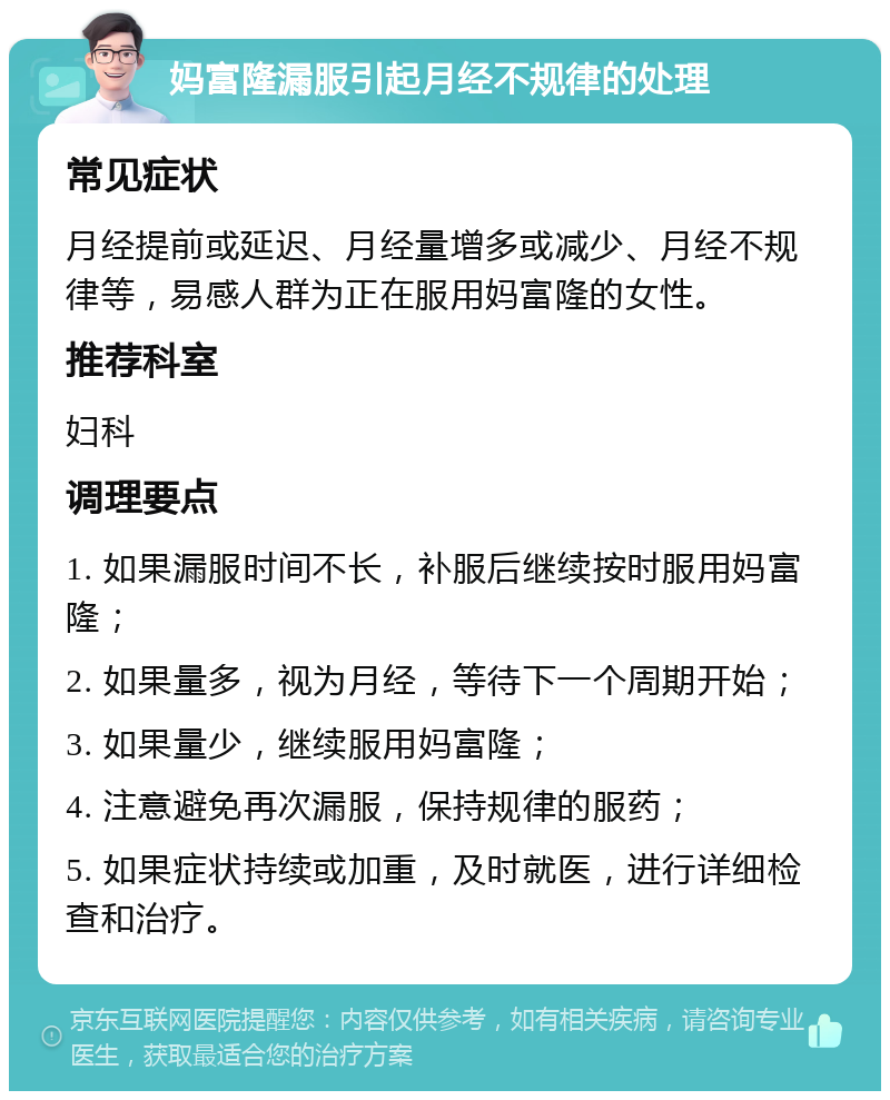 妈富隆漏服引起月经不规律的处理 常见症状 月经提前或延迟、月经量增多或减少、月经不规律等，易感人群为正在服用妈富隆的女性。 推荐科室 妇科 调理要点 1. 如果漏服时间不长，补服后继续按时服用妈富隆； 2. 如果量多，视为月经，等待下一个周期开始； 3. 如果量少，继续服用妈富隆； 4. 注意避免再次漏服，保持规律的服药； 5. 如果症状持续或加重，及时就医，进行详细检查和治疗。