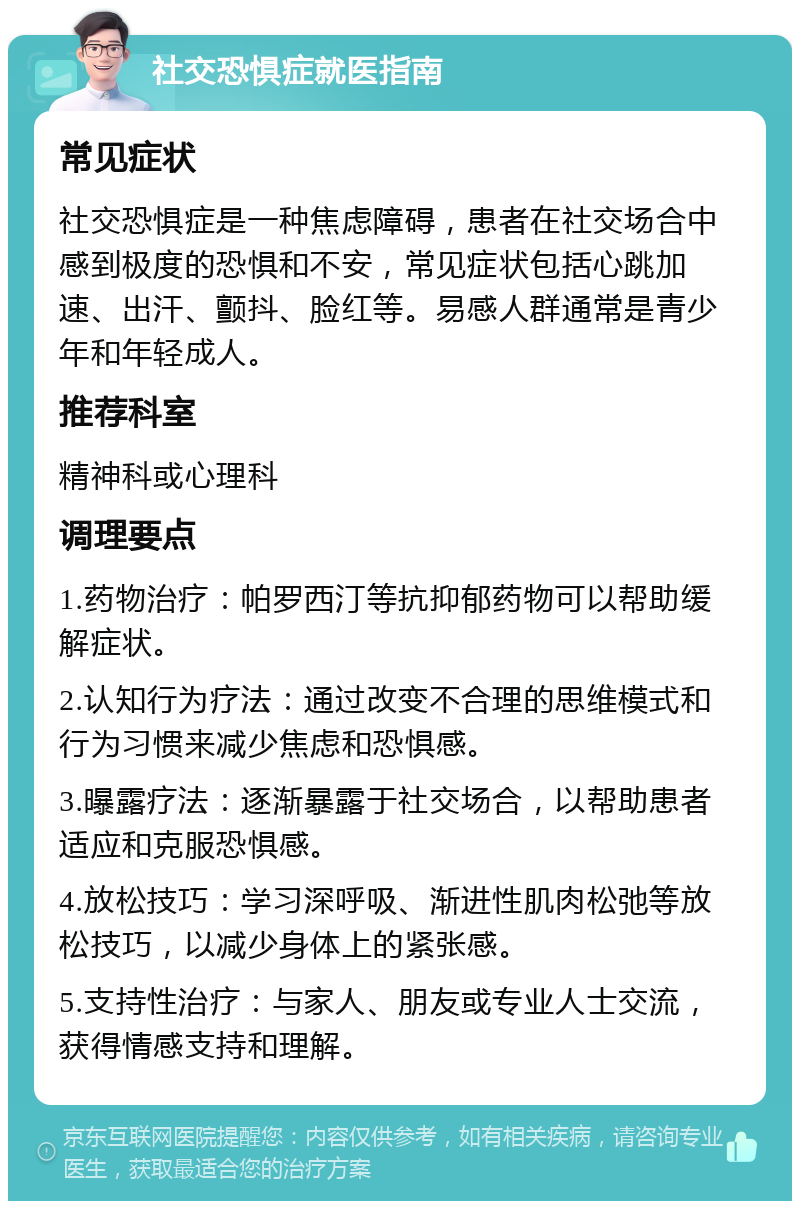 社交恐惧症就医指南 常见症状 社交恐惧症是一种焦虑障碍，患者在社交场合中感到极度的恐惧和不安，常见症状包括心跳加速、出汗、颤抖、脸红等。易感人群通常是青少年和年轻成人。 推荐科室 精神科或心理科 调理要点 1.药物治疗：帕罗西汀等抗抑郁药物可以帮助缓解症状。 2.认知行为疗法：通过改变不合理的思维模式和行为习惯来减少焦虑和恐惧感。 3.曝露疗法：逐渐暴露于社交场合，以帮助患者适应和克服恐惧感。 4.放松技巧：学习深呼吸、渐进性肌肉松弛等放松技巧，以减少身体上的紧张感。 5.支持性治疗：与家人、朋友或专业人士交流，获得情感支持和理解。