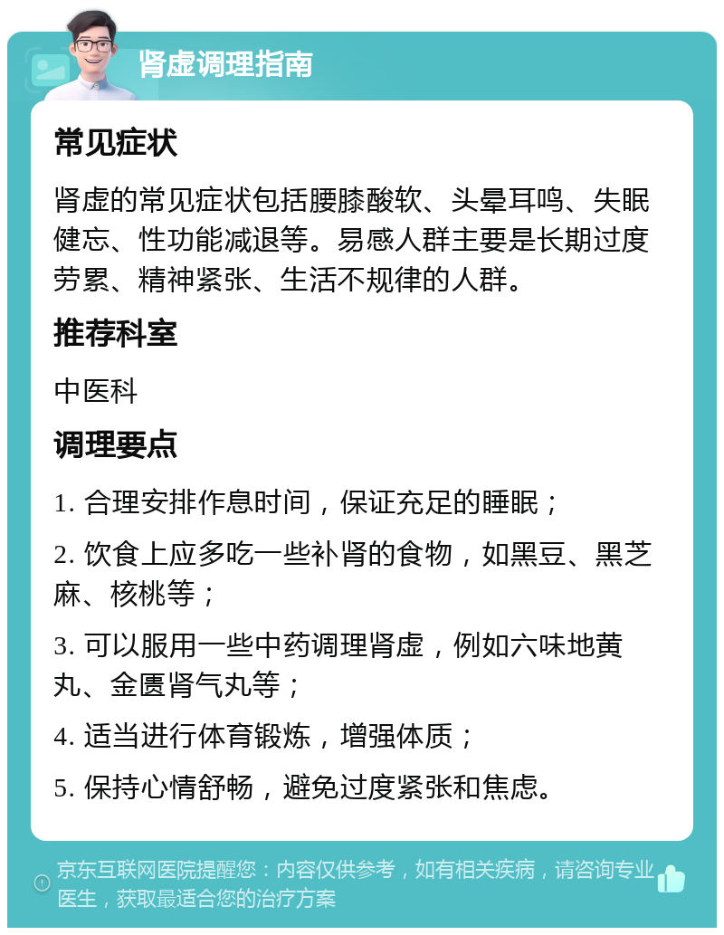 肾虚调理指南 常见症状 肾虚的常见症状包括腰膝酸软、头晕耳鸣、失眠健忘、性功能减退等。易感人群主要是长期过度劳累、精神紧张、生活不规律的人群。 推荐科室 中医科 调理要点 1. 合理安排作息时间，保证充足的睡眠； 2. 饮食上应多吃一些补肾的食物，如黑豆、黑芝麻、核桃等； 3. 可以服用一些中药调理肾虚，例如六味地黄丸、金匮肾气丸等； 4. 适当进行体育锻炼，增强体质； 5. 保持心情舒畅，避免过度紧张和焦虑。