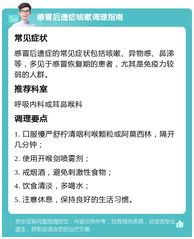 感冒后遗症咳嗽调理指南 常见症状 感冒后遗症的常见症状包括咳嗽、异物感、鼻涕等，多见于感冒恢复期的患者，尤其是免疫力较弱的人群。 推荐科室 呼吸内科或耳鼻喉科 调理要点 1. 口服慢严舒柠清咽利喉颗粒或阿莫西林，隔开几分钟； 2. 使用开喉剑喷雾剂； 3. 戒烟酒，避免刺激性食物； 4. 饮食清淡，多喝水； 5. 注意休息，保持良好的生活习惯。